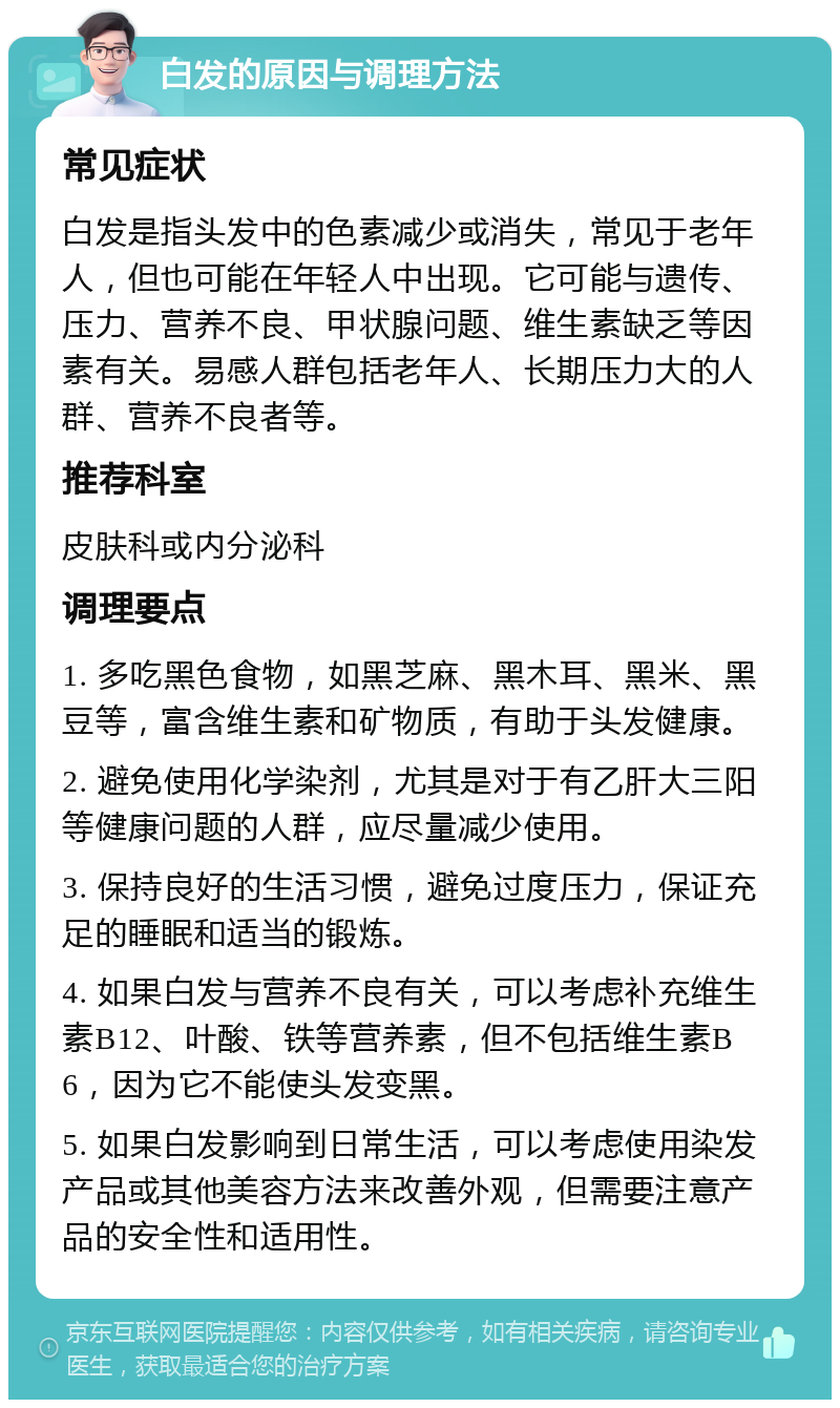 白发的原因与调理方法 常见症状 白发是指头发中的色素减少或消失，常见于老年人，但也可能在年轻人中出现。它可能与遗传、压力、营养不良、甲状腺问题、维生素缺乏等因素有关。易感人群包括老年人、长期压力大的人群、营养不良者等。 推荐科室 皮肤科或内分泌科 调理要点 1. 多吃黑色食物，如黑芝麻、黑木耳、黑米、黑豆等，富含维生素和矿物质，有助于头发健康。 2. 避免使用化学染剂，尤其是对于有乙肝大三阳等健康问题的人群，应尽量减少使用。 3. 保持良好的生活习惯，避免过度压力，保证充足的睡眠和适当的锻炼。 4. 如果白发与营养不良有关，可以考虑补充维生素B12、叶酸、铁等营养素，但不包括维生素B6，因为它不能使头发变黑。 5. 如果白发影响到日常生活，可以考虑使用染发产品或其他美容方法来改善外观，但需要注意产品的安全性和适用性。