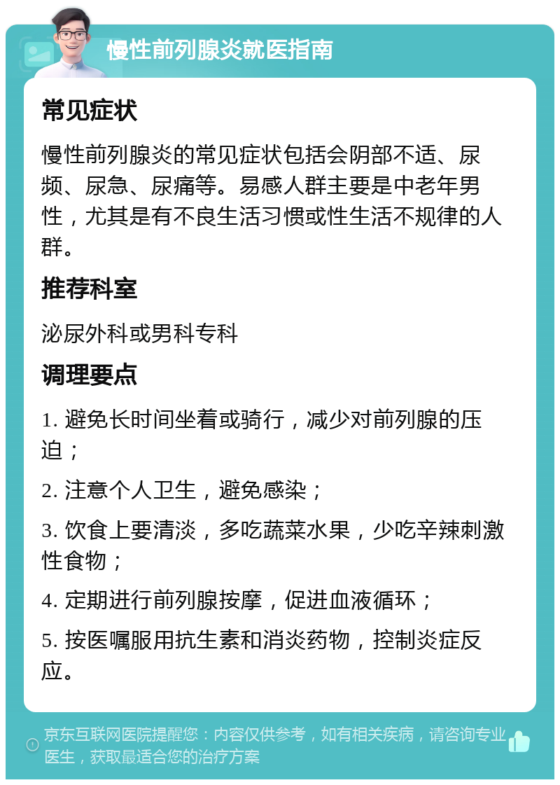 慢性前列腺炎就医指南 常见症状 慢性前列腺炎的常见症状包括会阴部不适、尿频、尿急、尿痛等。易感人群主要是中老年男性，尤其是有不良生活习惯或性生活不规律的人群。 推荐科室 泌尿外科或男科专科 调理要点 1. 避免长时间坐着或骑行，减少对前列腺的压迫； 2. 注意个人卫生，避免感染； 3. 饮食上要清淡，多吃蔬菜水果，少吃辛辣刺激性食物； 4. 定期进行前列腺按摩，促进血液循环； 5. 按医嘱服用抗生素和消炎药物，控制炎症反应。