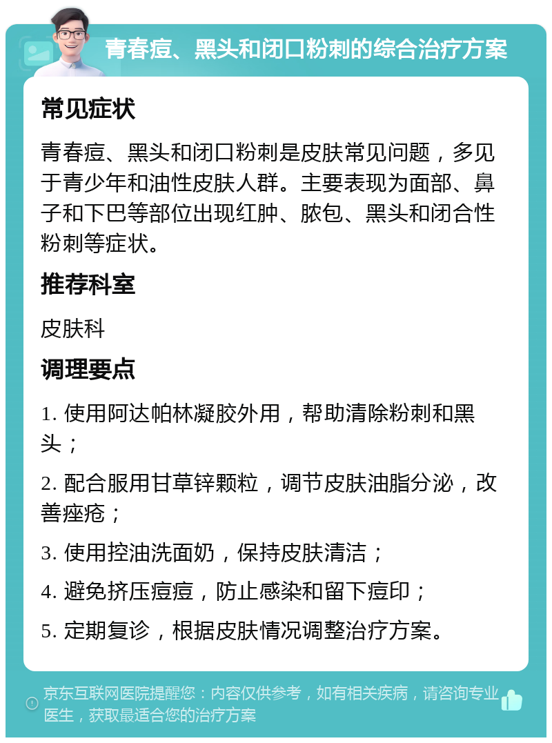 青春痘、黑头和闭口粉刺的综合治疗方案 常见症状 青春痘、黑头和闭口粉刺是皮肤常见问题，多见于青少年和油性皮肤人群。主要表现为面部、鼻子和下巴等部位出现红肿、脓包、黑头和闭合性粉刺等症状。 推荐科室 皮肤科 调理要点 1. 使用阿达帕林凝胶外用，帮助清除粉刺和黑头； 2. 配合服用甘草锌颗粒，调节皮肤油脂分泌，改善痤疮； 3. 使用控油洗面奶，保持皮肤清洁； 4. 避免挤压痘痘，防止感染和留下痘印； 5. 定期复诊，根据皮肤情况调整治疗方案。