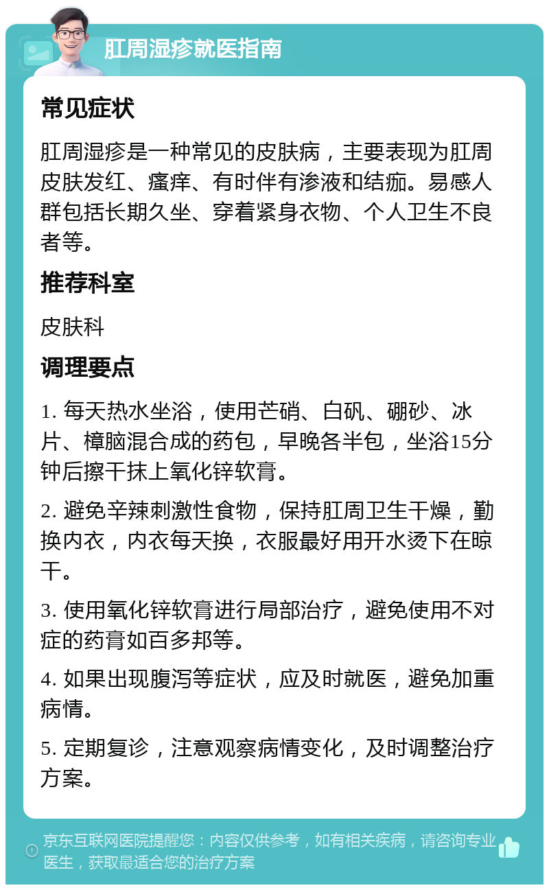 肛周湿疹就医指南 常见症状 肛周湿疹是一种常见的皮肤病，主要表现为肛周皮肤发红、瘙痒、有时伴有渗液和结痂。易感人群包括长期久坐、穿着紧身衣物、个人卫生不良者等。 推荐科室 皮肤科 调理要点 1. 每天热水坐浴，使用芒硝、白矾、硼砂、冰片、樟脑混合成的药包，早晚各半包，坐浴15分钟后擦干抹上氧化锌软膏。 2. 避免辛辣刺激性食物，保持肛周卫生干燥，勤换内衣，内衣每天换，衣服最好用开水烫下在晾干。 3. 使用氧化锌软膏进行局部治疗，避免使用不对症的药膏如百多邦等。 4. 如果出现腹泻等症状，应及时就医，避免加重病情。 5. 定期复诊，注意观察病情变化，及时调整治疗方案。