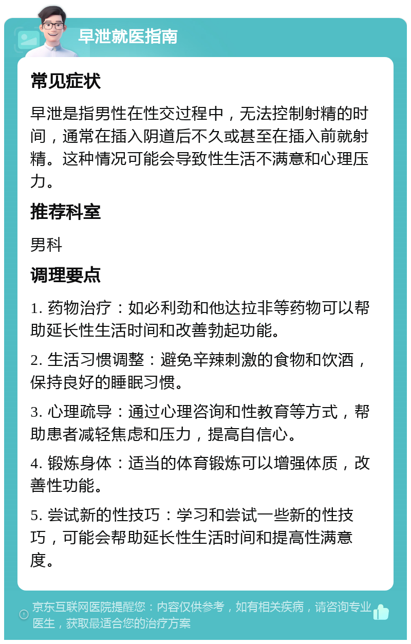 早泄就医指南 常见症状 早泄是指男性在性交过程中，无法控制射精的时间，通常在插入阴道后不久或甚至在插入前就射精。这种情况可能会导致性生活不满意和心理压力。 推荐科室 男科 调理要点 1. 药物治疗：如必利劲和他达拉非等药物可以帮助延长性生活时间和改善勃起功能。 2. 生活习惯调整：避免辛辣刺激的食物和饮酒，保持良好的睡眠习惯。 3. 心理疏导：通过心理咨询和性教育等方式，帮助患者减轻焦虑和压力，提高自信心。 4. 锻炼身体：适当的体育锻炼可以增强体质，改善性功能。 5. 尝试新的性技巧：学习和尝试一些新的性技巧，可能会帮助延长性生活时间和提高性满意度。