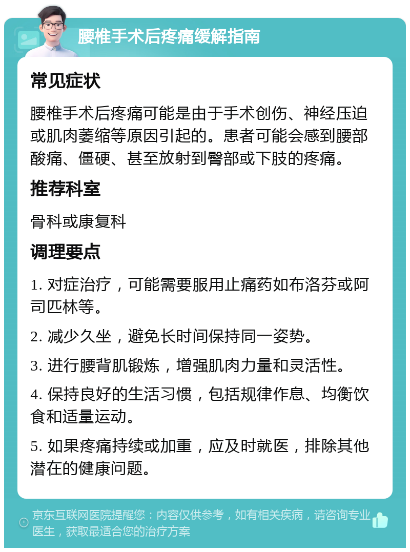 腰椎手术后疼痛缓解指南 常见症状 腰椎手术后疼痛可能是由于手术创伤、神经压迫或肌肉萎缩等原因引起的。患者可能会感到腰部酸痛、僵硬、甚至放射到臀部或下肢的疼痛。 推荐科室 骨科或康复科 调理要点 1. 对症治疗，可能需要服用止痛药如布洛芬或阿司匹林等。 2. 减少久坐，避免长时间保持同一姿势。 3. 进行腰背肌锻炼，增强肌肉力量和灵活性。 4. 保持良好的生活习惯，包括规律作息、均衡饮食和适量运动。 5. 如果疼痛持续或加重，应及时就医，排除其他潜在的健康问题。