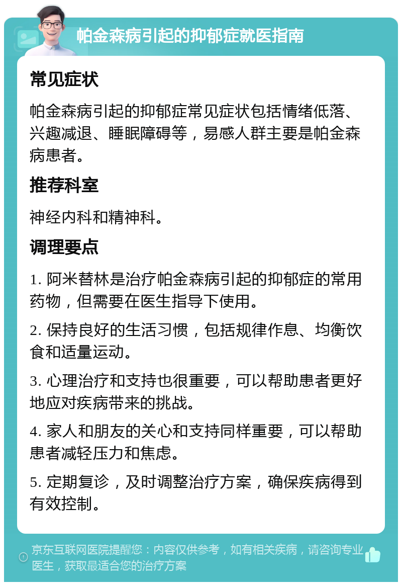 帕金森病引起的抑郁症就医指南 常见症状 帕金森病引起的抑郁症常见症状包括情绪低落、兴趣减退、睡眠障碍等，易感人群主要是帕金森病患者。 推荐科室 神经内科和精神科。 调理要点 1. 阿米替林是治疗帕金森病引起的抑郁症的常用药物，但需要在医生指导下使用。 2. 保持良好的生活习惯，包括规律作息、均衡饮食和适量运动。 3. 心理治疗和支持也很重要，可以帮助患者更好地应对疾病带来的挑战。 4. 家人和朋友的关心和支持同样重要，可以帮助患者减轻压力和焦虑。 5. 定期复诊，及时调整治疗方案，确保疾病得到有效控制。