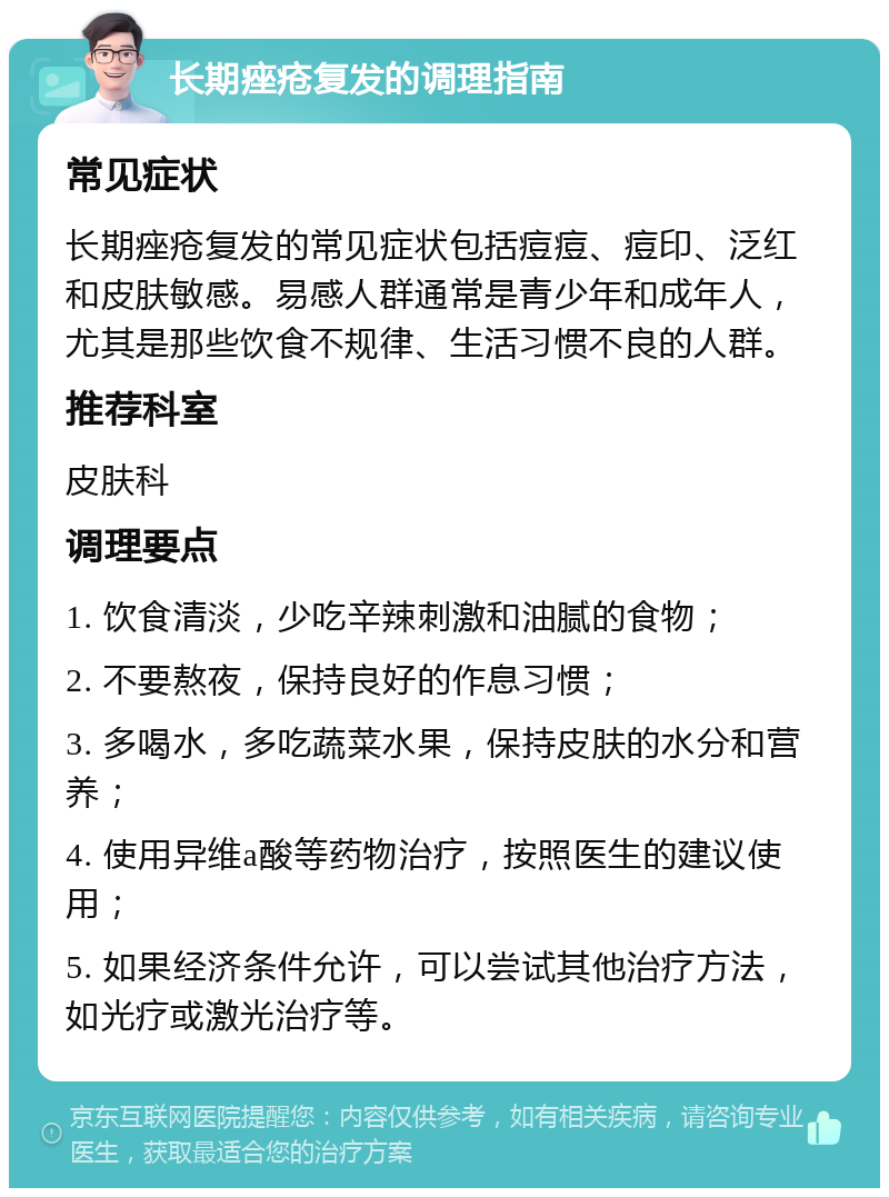 长期痤疮复发的调理指南 常见症状 长期痤疮复发的常见症状包括痘痘、痘印、泛红和皮肤敏感。易感人群通常是青少年和成年人，尤其是那些饮食不规律、生活习惯不良的人群。 推荐科室 皮肤科 调理要点 1. 饮食清淡，少吃辛辣刺激和油腻的食物； 2. 不要熬夜，保持良好的作息习惯； 3. 多喝水，多吃蔬菜水果，保持皮肤的水分和营养； 4. 使用异维a酸等药物治疗，按照医生的建议使用； 5. 如果经济条件允许，可以尝试其他治疗方法，如光疗或激光治疗等。