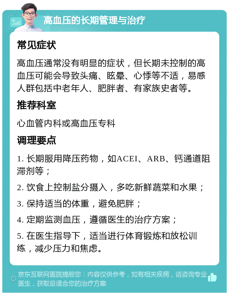 高血压的长期管理与治疗 常见症状 高血压通常没有明显的症状，但长期未控制的高血压可能会导致头痛、眩晕、心悸等不适，易感人群包括中老年人、肥胖者、有家族史者等。 推荐科室 心血管内科或高血压专科 调理要点 1. 长期服用降压药物，如ACEI、ARB、钙通道阻滞剂等； 2. 饮食上控制盐分摄入，多吃新鲜蔬菜和水果； 3. 保持适当的体重，避免肥胖； 4. 定期监测血压，遵循医生的治疗方案； 5. 在医生指导下，适当进行体育锻炼和放松训练，减少压力和焦虑。