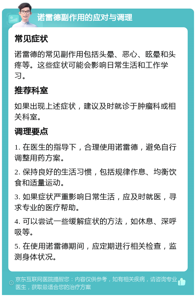 诺雷德副作用的应对与调理 常见症状 诺雷德的常见副作用包括头晕、恶心、眩晕和头疼等。这些症状可能会影响日常生活和工作学习。 推荐科室 如果出现上述症状，建议及时就诊于肿瘤科或相关科室。 调理要点 1. 在医生的指导下，合理使用诺雷德，避免自行调整用药方案。 2. 保持良好的生活习惯，包括规律作息、均衡饮食和适量运动。 3. 如果症状严重影响日常生活，应及时就医，寻求专业的医疗帮助。 4. 可以尝试一些缓解症状的方法，如休息、深呼吸等。 5. 在使用诺雷德期间，应定期进行相关检查，监测身体状况。