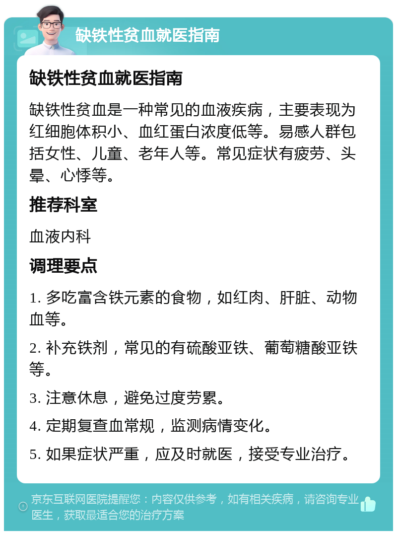 缺铁性贫血就医指南 缺铁性贫血就医指南 缺铁性贫血是一种常见的血液疾病，主要表现为红细胞体积小、血红蛋白浓度低等。易感人群包括女性、儿童、老年人等。常见症状有疲劳、头晕、心悸等。 推荐科室 血液内科 调理要点 1. 多吃富含铁元素的食物，如红肉、肝脏、动物血等。 2. 补充铁剂，常见的有硫酸亚铁、葡萄糖酸亚铁等。 3. 注意休息，避免过度劳累。 4. 定期复查血常规，监测病情变化。 5. 如果症状严重，应及时就医，接受专业治疗。