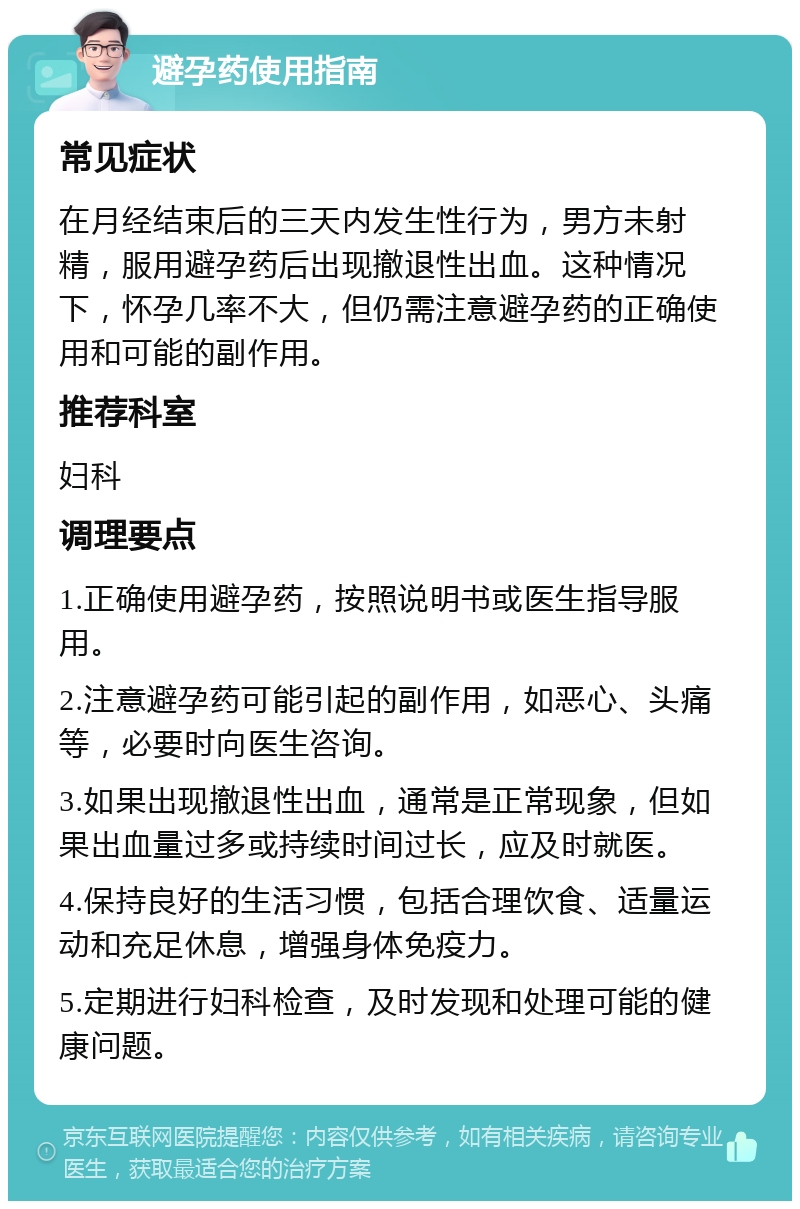 避孕药使用指南 常见症状 在月经结束后的三天内发生性行为，男方未射精，服用避孕药后出现撤退性出血。这种情况下，怀孕几率不大，但仍需注意避孕药的正确使用和可能的副作用。 推荐科室 妇科 调理要点 1.正确使用避孕药，按照说明书或医生指导服用。 2.注意避孕药可能引起的副作用，如恶心、头痛等，必要时向医生咨询。 3.如果出现撤退性出血，通常是正常现象，但如果出血量过多或持续时间过长，应及时就医。 4.保持良好的生活习惯，包括合理饮食、适量运动和充足休息，增强身体免疫力。 5.定期进行妇科检查，及时发现和处理可能的健康问题。