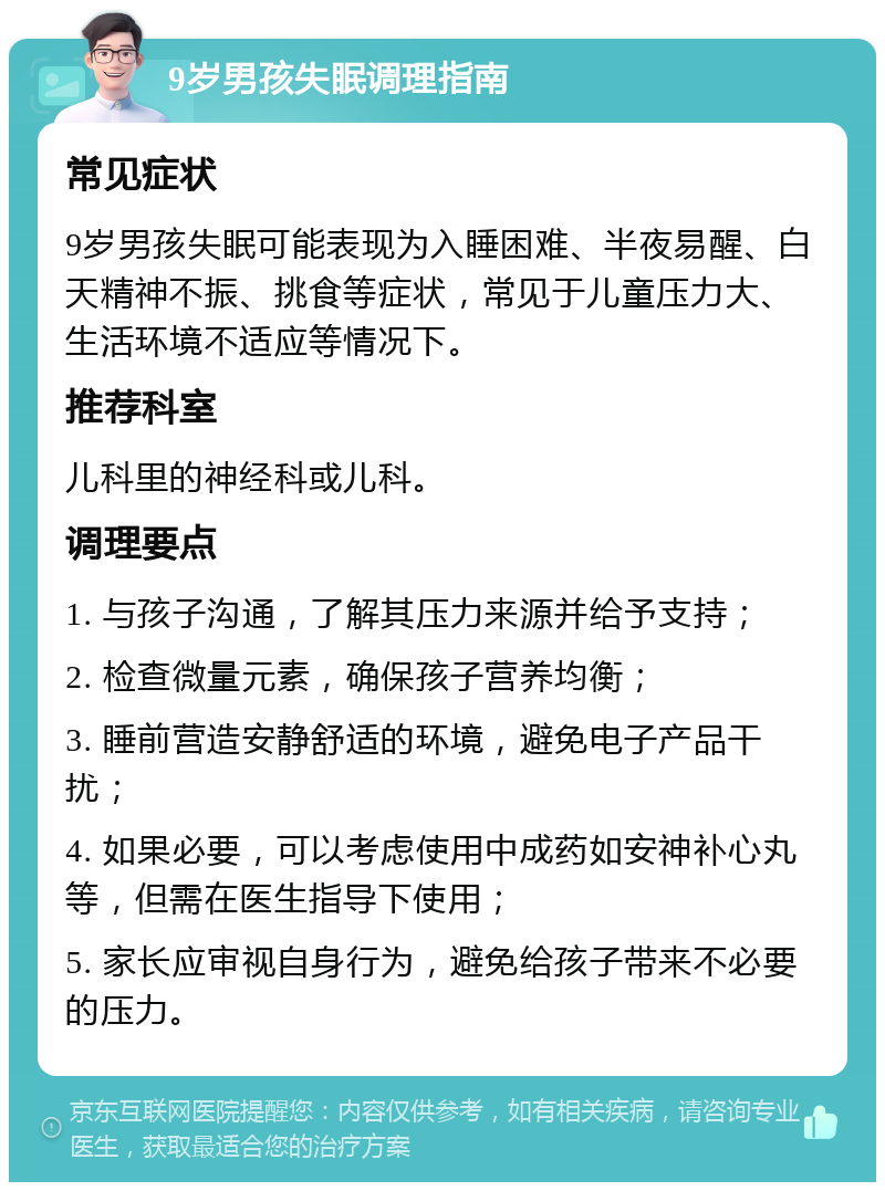 9岁男孩失眠调理指南 常见症状 9岁男孩失眠可能表现为入睡困难、半夜易醒、白天精神不振、挑食等症状，常见于儿童压力大、生活环境不适应等情况下。 推荐科室 儿科里的神经科或儿科。 调理要点 1. 与孩子沟通，了解其压力来源并给予支持； 2. 检查微量元素，确保孩子营养均衡； 3. 睡前营造安静舒适的环境，避免电子产品干扰； 4. 如果必要，可以考虑使用中成药如安神补心丸等，但需在医生指导下使用； 5. 家长应审视自身行为，避免给孩子带来不必要的压力。