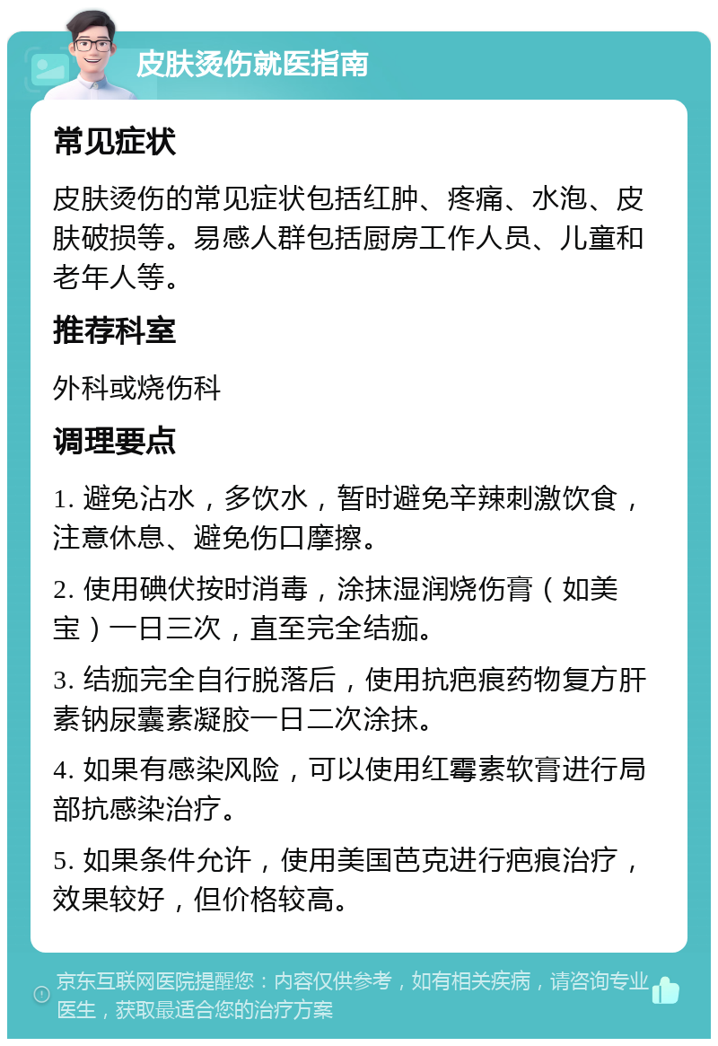 皮肤烫伤就医指南 常见症状 皮肤烫伤的常见症状包括红肿、疼痛、水泡、皮肤破损等。易感人群包括厨房工作人员、儿童和老年人等。 推荐科室 外科或烧伤科 调理要点 1. 避免沾水，多饮水，暂时避免辛辣刺激饮食，注意休息、避免伤口摩擦。 2. 使用碘伏按时消毒，涂抹湿润烧伤膏（如美宝）一日三次，直至完全结痂。 3. 结痂完全自行脱落后，使用抗疤痕药物复方肝素钠尿囊素凝胶一日二次涂抹。 4. 如果有感染风险，可以使用红霉素软膏进行局部抗感染治疗。 5. 如果条件允许，使用美国芭克进行疤痕治疗，效果较好，但价格较高。