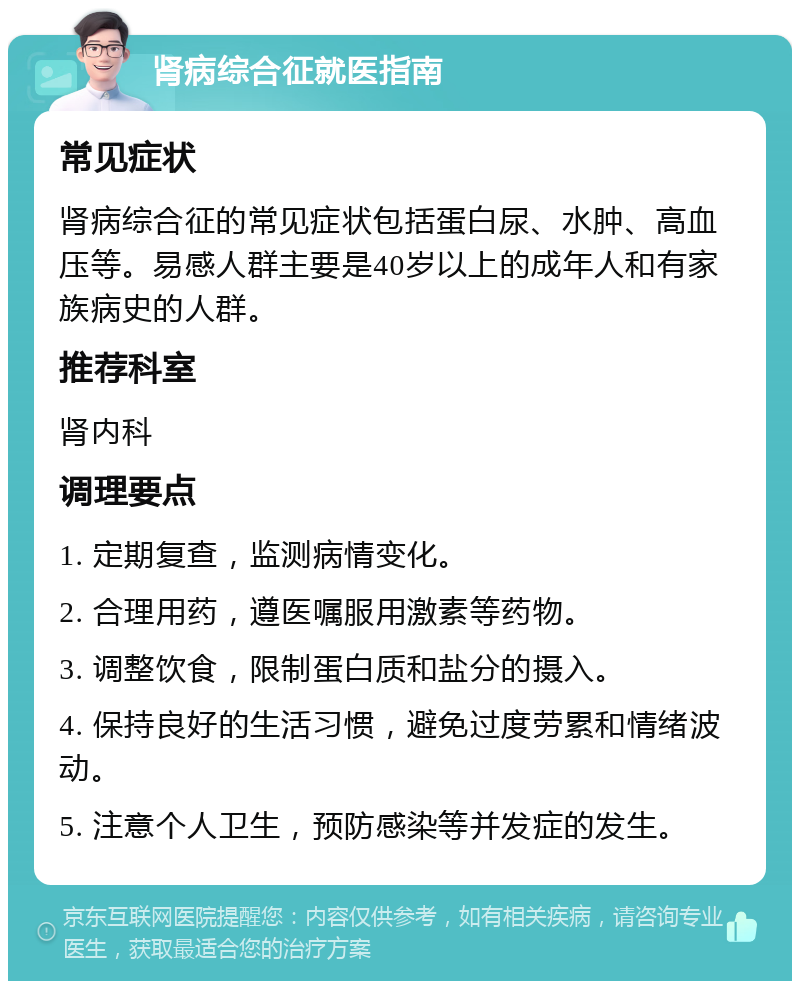 肾病综合征就医指南 常见症状 肾病综合征的常见症状包括蛋白尿、水肿、高血压等。易感人群主要是40岁以上的成年人和有家族病史的人群。 推荐科室 肾内科 调理要点 1. 定期复查，监测病情变化。 2. 合理用药，遵医嘱服用激素等药物。 3. 调整饮食，限制蛋白质和盐分的摄入。 4. 保持良好的生活习惯，避免过度劳累和情绪波动。 5. 注意个人卫生，预防感染等并发症的发生。