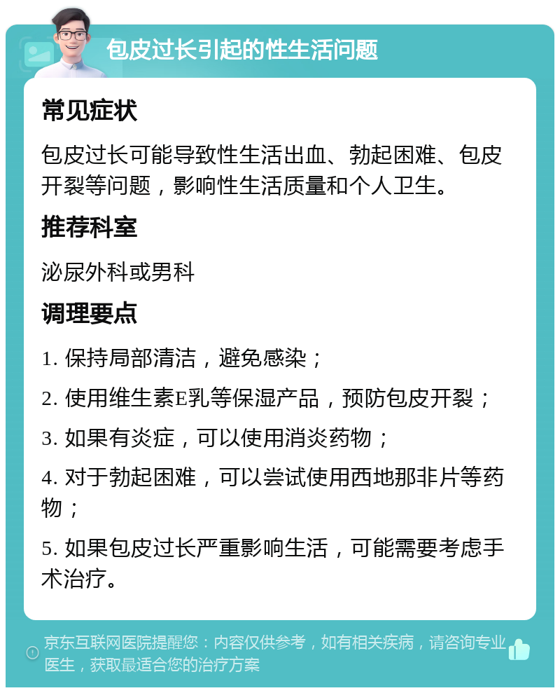 包皮过长引起的性生活问题 常见症状 包皮过长可能导致性生活出血、勃起困难、包皮开裂等问题，影响性生活质量和个人卫生。 推荐科室 泌尿外科或男科 调理要点 1. 保持局部清洁，避免感染； 2. 使用维生素E乳等保湿产品，预防包皮开裂； 3. 如果有炎症，可以使用消炎药物； 4. 对于勃起困难，可以尝试使用西地那非片等药物； 5. 如果包皮过长严重影响生活，可能需要考虑手术治疗。