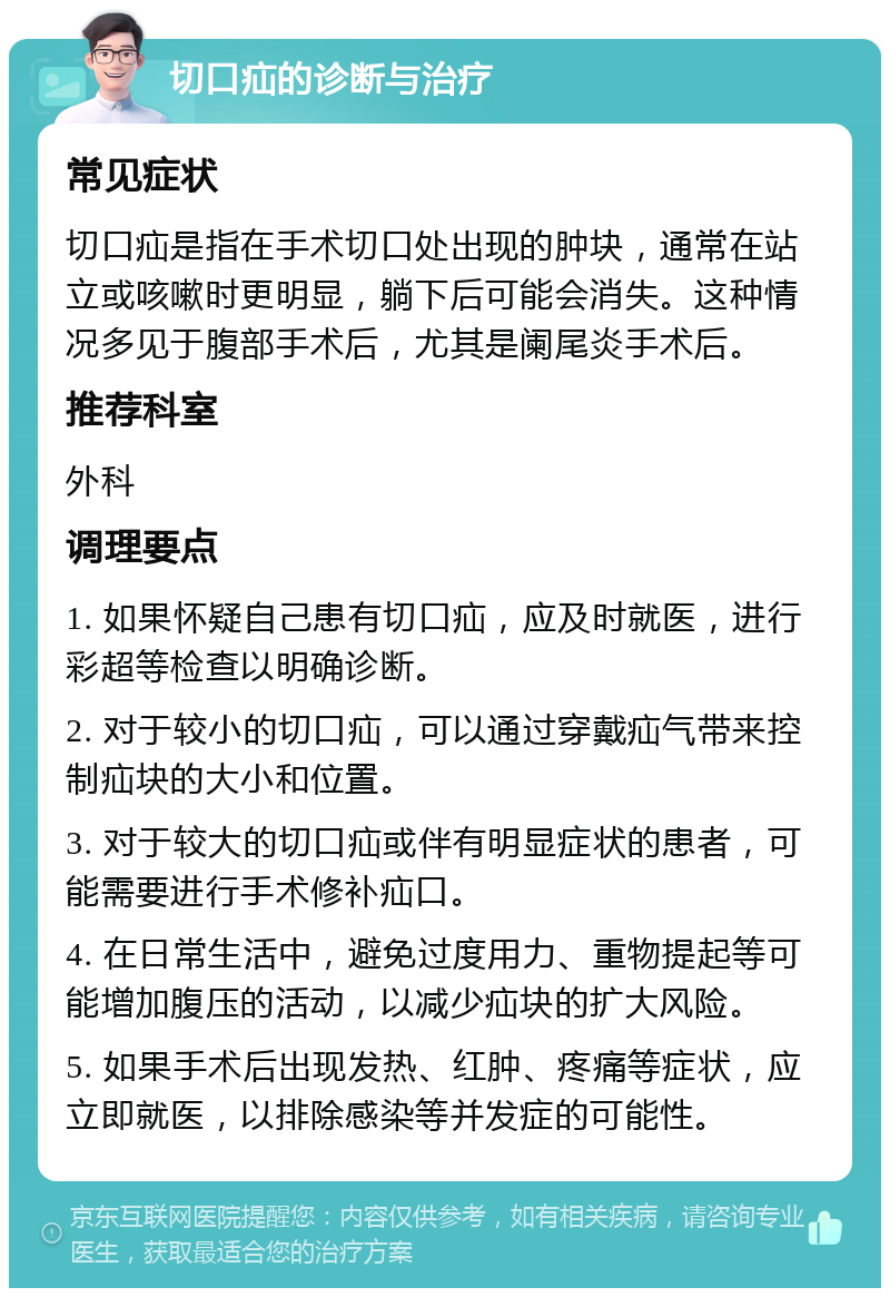 切口疝的诊断与治疗 常见症状 切口疝是指在手术切口处出现的肿块，通常在站立或咳嗽时更明显，躺下后可能会消失。这种情况多见于腹部手术后，尤其是阑尾炎手术后。 推荐科室 外科 调理要点 1. 如果怀疑自己患有切口疝，应及时就医，进行彩超等检查以明确诊断。 2. 对于较小的切口疝，可以通过穿戴疝气带来控制疝块的大小和位置。 3. 对于较大的切口疝或伴有明显症状的患者，可能需要进行手术修补疝口。 4. 在日常生活中，避免过度用力、重物提起等可能增加腹压的活动，以减少疝块的扩大风险。 5. 如果手术后出现发热、红肿、疼痛等症状，应立即就医，以排除感染等并发症的可能性。