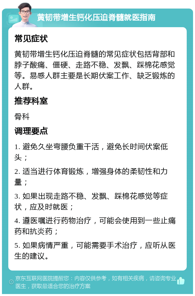 黄韧带增生钙化压迫脊髓就医指南 常见症状 黄韧带增生钙化压迫脊髓的常见症状包括背部和脖子酸痛、僵硬、走路不稳、发飘、踩棉花感觉等。易感人群主要是长期伏案工作、缺乏锻炼的人群。 推荐科室 骨科 调理要点 1. 避免久坐弯腰负重干活，避免长时间伏案低头； 2. 适当进行体育锻炼，增强身体的柔韧性和力量； 3. 如果出现走路不稳、发飘、踩棉花感觉等症状，应及时就医； 4. 遵医嘱进行药物治疗，可能会使用到一些止痛药和抗炎药； 5. 如果病情严重，可能需要手术治疗，应听从医生的建议。