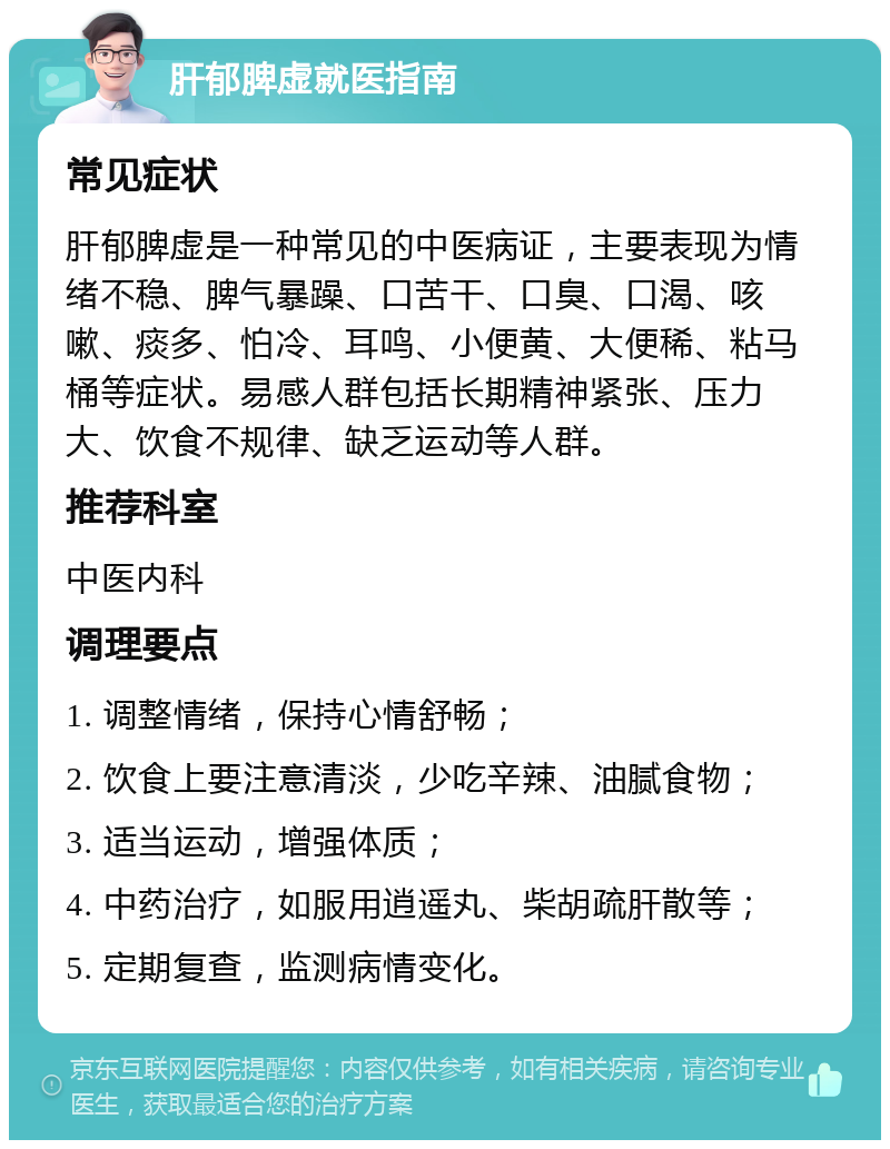 肝郁脾虚就医指南 常见症状 肝郁脾虚是一种常见的中医病证，主要表现为情绪不稳、脾气暴躁、口苦干、口臭、口渴、咳嗽、痰多、怕冷、耳鸣、小便黄、大便稀、粘马桶等症状。易感人群包括长期精神紧张、压力大、饮食不规律、缺乏运动等人群。 推荐科室 中医内科 调理要点 1. 调整情绪，保持心情舒畅； 2. 饮食上要注意清淡，少吃辛辣、油腻食物； 3. 适当运动，增强体质； 4. 中药治疗，如服用逍遥丸、柴胡疏肝散等； 5. 定期复查，监测病情变化。