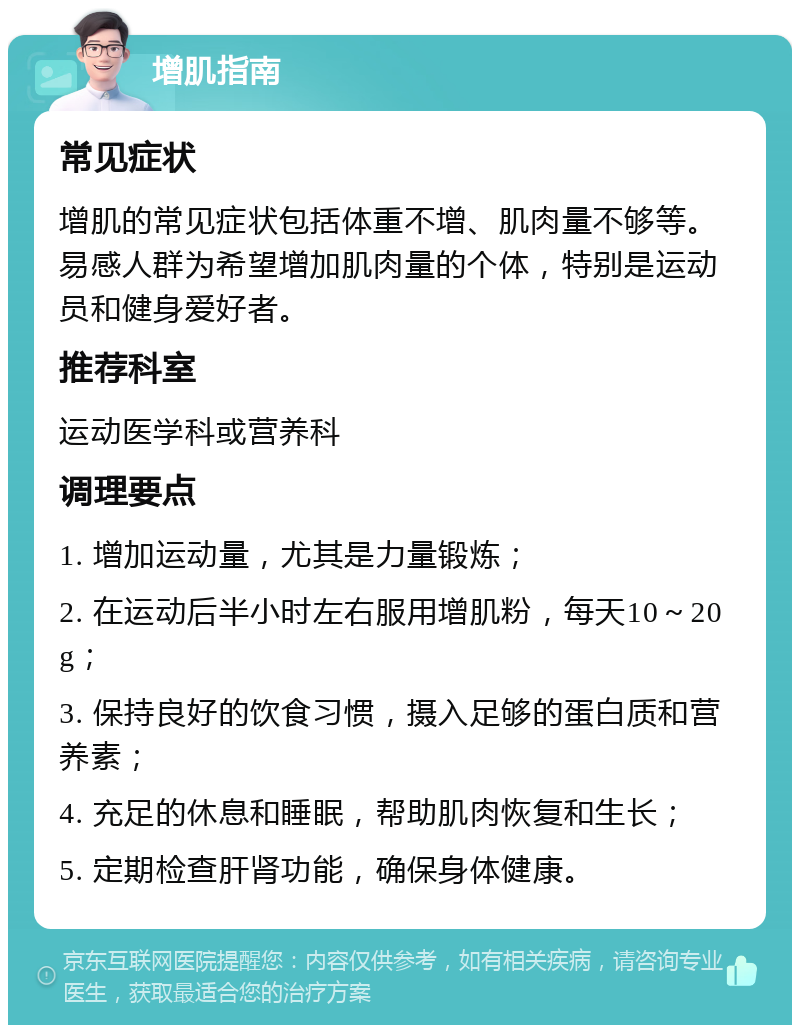 增肌指南 常见症状 增肌的常见症状包括体重不增、肌肉量不够等。易感人群为希望增加肌肉量的个体，特别是运动员和健身爱好者。 推荐科室 运动医学科或营养科 调理要点 1. 增加运动量，尤其是力量锻炼； 2. 在运动后半小时左右服用增肌粉，每天10～20g； 3. 保持良好的饮食习惯，摄入足够的蛋白质和营养素； 4. 充足的休息和睡眠，帮助肌肉恢复和生长； 5. 定期检查肝肾功能，确保身体健康。