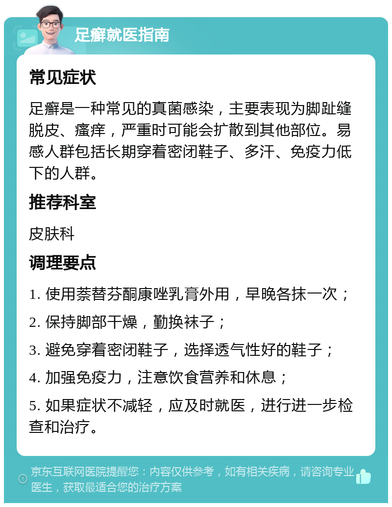 足癣就医指南 常见症状 足癣是一种常见的真菌感染，主要表现为脚趾缝脱皮、瘙痒，严重时可能会扩散到其他部位。易感人群包括长期穿着密闭鞋子、多汗、免疫力低下的人群。 推荐科室 皮肤科 调理要点 1. 使用萘替芬酮康唑乳膏外用，早晚各抹一次； 2. 保持脚部干燥，勤换袜子； 3. 避免穿着密闭鞋子，选择透气性好的鞋子； 4. 加强免疫力，注意饮食营养和休息； 5. 如果症状不减轻，应及时就医，进行进一步检查和治疗。