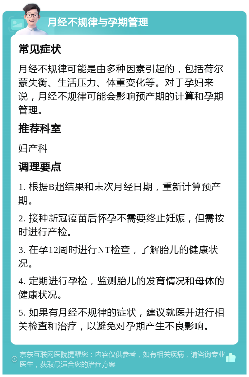 月经不规律与孕期管理 常见症状 月经不规律可能是由多种因素引起的，包括荷尔蒙失衡、生活压力、体重变化等。对于孕妇来说，月经不规律可能会影响预产期的计算和孕期管理。 推荐科室 妇产科 调理要点 1. 根据B超结果和末次月经日期，重新计算预产期。 2. 接种新冠疫苗后怀孕不需要终止妊娠，但需按时进行产检。 3. 在孕12周时进行NT检查，了解胎儿的健康状况。 4. 定期进行孕检，监测胎儿的发育情况和母体的健康状况。 5. 如果有月经不规律的症状，建议就医并进行相关检查和治疗，以避免对孕期产生不良影响。