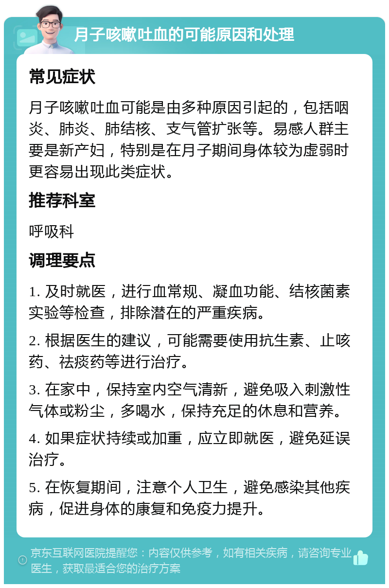 月子咳嗽吐血的可能原因和处理 常见症状 月子咳嗽吐血可能是由多种原因引起的，包括咽炎、肺炎、肺结核、支气管扩张等。易感人群主要是新产妇，特别是在月子期间身体较为虚弱时更容易出现此类症状。 推荐科室 呼吸科 调理要点 1. 及时就医，进行血常规、凝血功能、结核菌素实验等检查，排除潜在的严重疾病。 2. 根据医生的建议，可能需要使用抗生素、止咳药、祛痰药等进行治疗。 3. 在家中，保持室内空气清新，避免吸入刺激性气体或粉尘，多喝水，保持充足的休息和营养。 4. 如果症状持续或加重，应立即就医，避免延误治疗。 5. 在恢复期间，注意个人卫生，避免感染其他疾病，促进身体的康复和免疫力提升。