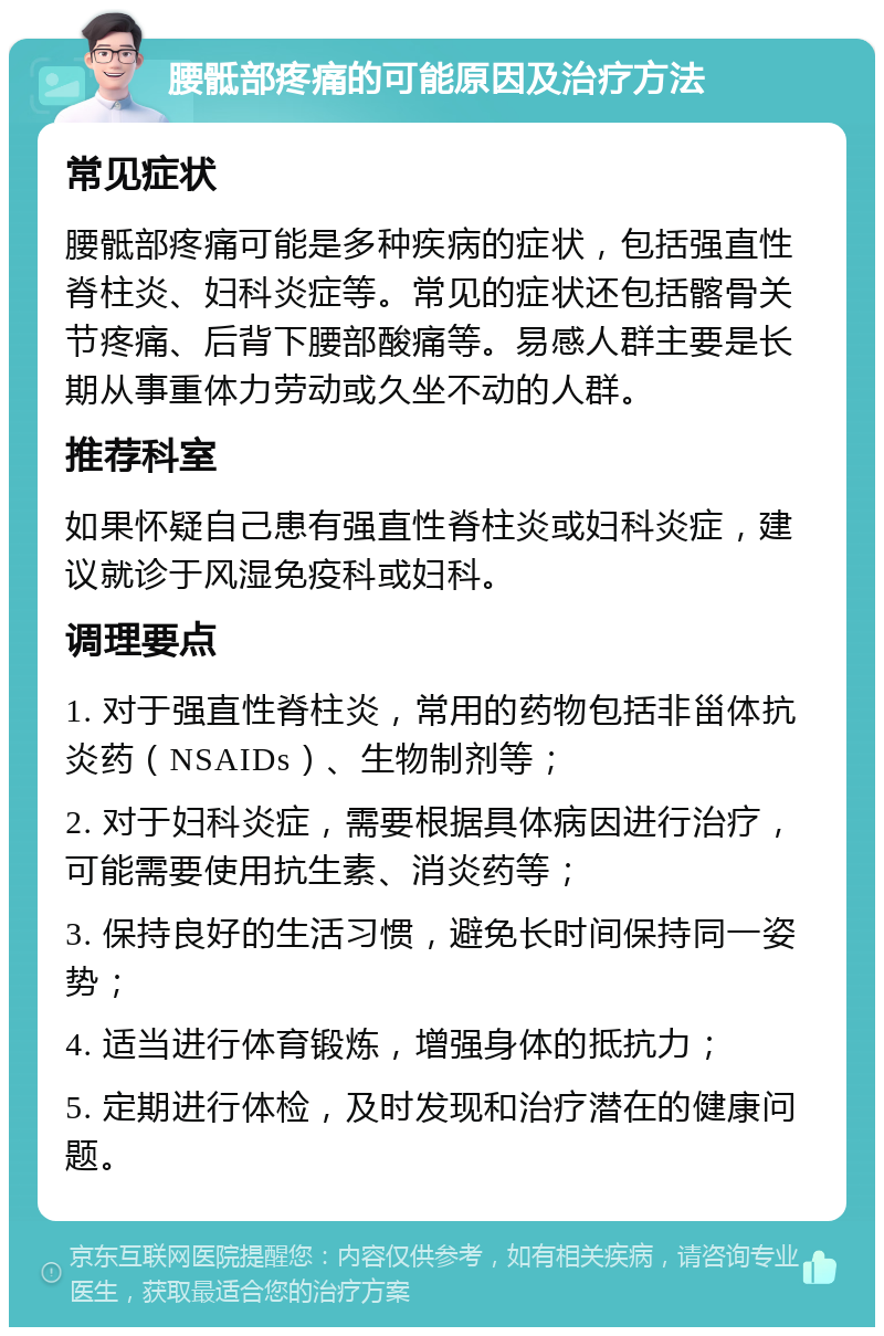 腰骶部疼痛的可能原因及治疗方法 常见症状 腰骶部疼痛可能是多种疾病的症状，包括强直性脊柱炎、妇科炎症等。常见的症状还包括髂骨关节疼痛、后背下腰部酸痛等。易感人群主要是长期从事重体力劳动或久坐不动的人群。 推荐科室 如果怀疑自己患有强直性脊柱炎或妇科炎症，建议就诊于风湿免疫科或妇科。 调理要点 1. 对于强直性脊柱炎，常用的药物包括非甾体抗炎药（NSAIDs）、生物制剂等； 2. 对于妇科炎症，需要根据具体病因进行治疗，可能需要使用抗生素、消炎药等； 3. 保持良好的生活习惯，避免长时间保持同一姿势； 4. 适当进行体育锻炼，增强身体的抵抗力； 5. 定期进行体检，及时发现和治疗潜在的健康问题。