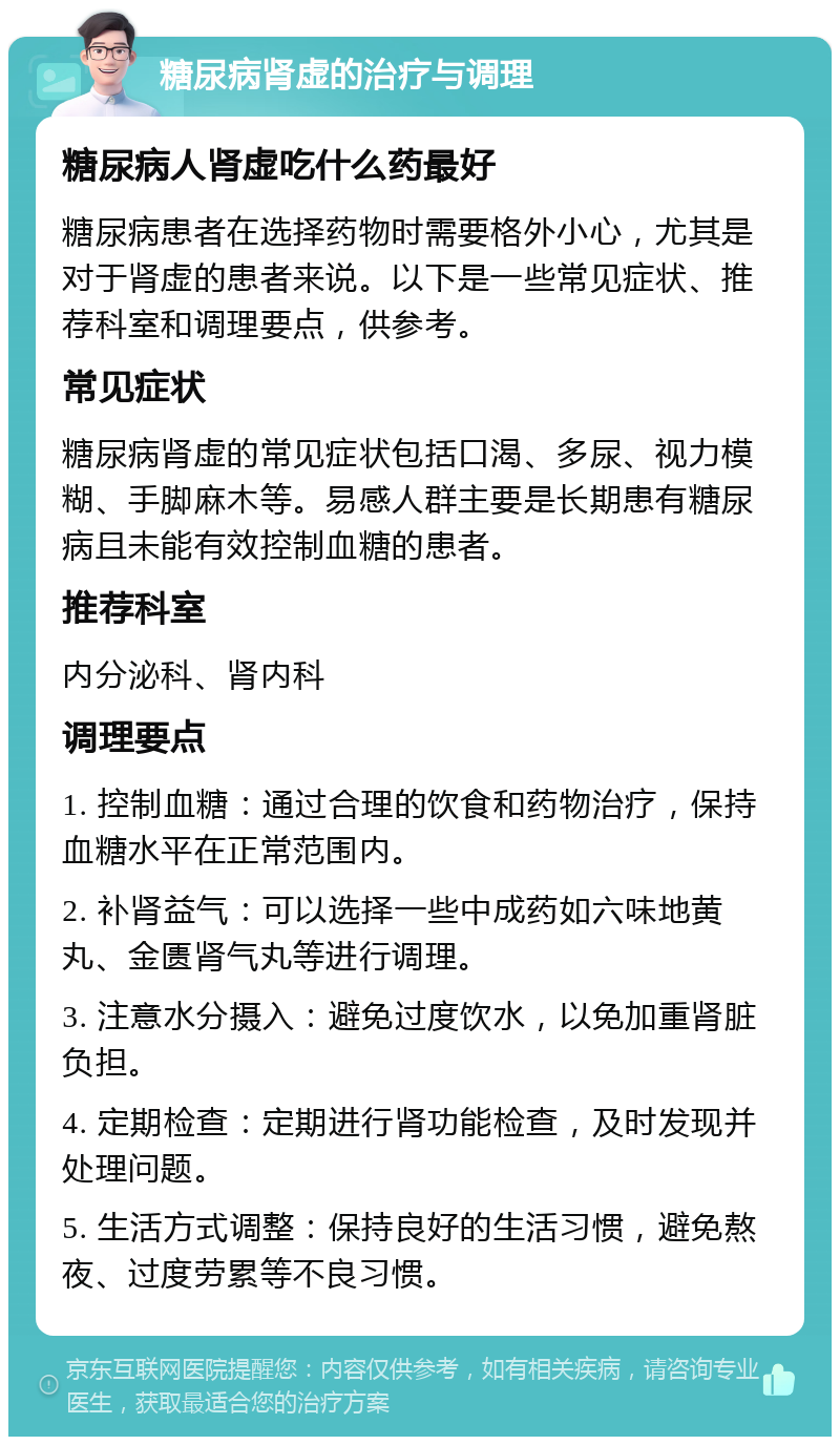 糖尿病肾虚的治疗与调理 糖尿病人肾虚吃什么药最好 糖尿病患者在选择药物时需要格外小心，尤其是对于肾虚的患者来说。以下是一些常见症状、推荐科室和调理要点，供参考。 常见症状 糖尿病肾虚的常见症状包括口渴、多尿、视力模糊、手脚麻木等。易感人群主要是长期患有糖尿病且未能有效控制血糖的患者。 推荐科室 内分泌科、肾内科 调理要点 1. 控制血糖：通过合理的饮食和药物治疗，保持血糖水平在正常范围内。 2. 补肾益气：可以选择一些中成药如六味地黄丸、金匮肾气丸等进行调理。 3. 注意水分摄入：避免过度饮水，以免加重肾脏负担。 4. 定期检查：定期进行肾功能检查，及时发现并处理问题。 5. 生活方式调整：保持良好的生活习惯，避免熬夜、过度劳累等不良习惯。