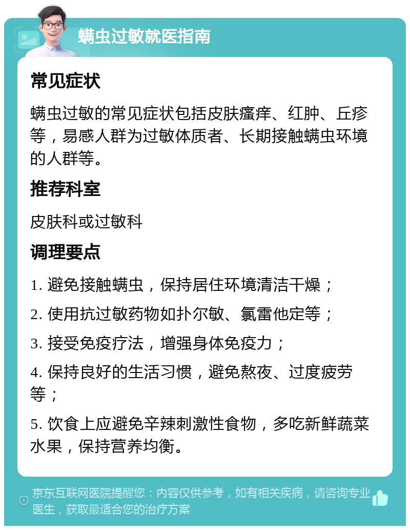 螨虫过敏就医指南 常见症状 螨虫过敏的常见症状包括皮肤瘙痒、红肿、丘疹等，易感人群为过敏体质者、长期接触螨虫环境的人群等。 推荐科室 皮肤科或过敏科 调理要点 1. 避免接触螨虫，保持居住环境清洁干燥； 2. 使用抗过敏药物如扑尔敏、氯雷他定等； 3. 接受免疫疗法，增强身体免疫力； 4. 保持良好的生活习惯，避免熬夜、过度疲劳等； 5. 饮食上应避免辛辣刺激性食物，多吃新鲜蔬菜水果，保持营养均衡。