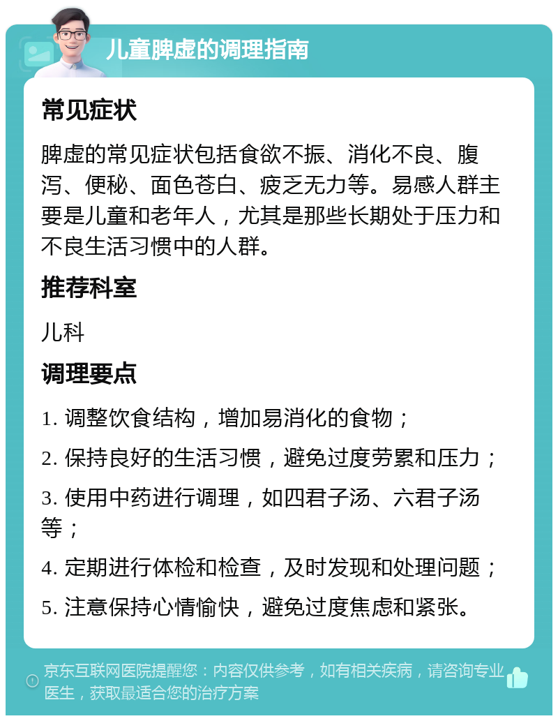 儿童脾虚的调理指南 常见症状 脾虚的常见症状包括食欲不振、消化不良、腹泻、便秘、面色苍白、疲乏无力等。易感人群主要是儿童和老年人，尤其是那些长期处于压力和不良生活习惯中的人群。 推荐科室 儿科 调理要点 1. 调整饮食结构，增加易消化的食物； 2. 保持良好的生活习惯，避免过度劳累和压力； 3. 使用中药进行调理，如四君子汤、六君子汤等； 4. 定期进行体检和检查，及时发现和处理问题； 5. 注意保持心情愉快，避免过度焦虑和紧张。