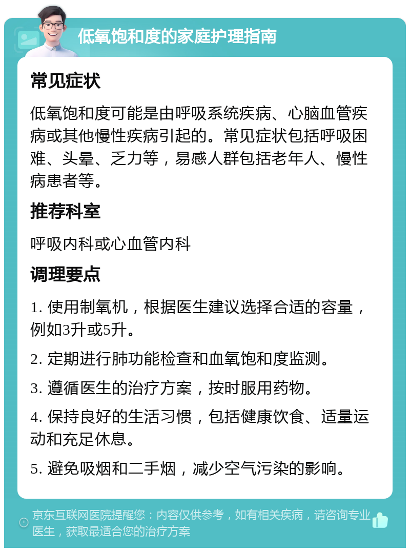 低氧饱和度的家庭护理指南 常见症状 低氧饱和度可能是由呼吸系统疾病、心脑血管疾病或其他慢性疾病引起的。常见症状包括呼吸困难、头晕、乏力等，易感人群包括老年人、慢性病患者等。 推荐科室 呼吸内科或心血管内科 调理要点 1. 使用制氧机，根据医生建议选择合适的容量，例如3升或5升。 2. 定期进行肺功能检查和血氧饱和度监测。 3. 遵循医生的治疗方案，按时服用药物。 4. 保持良好的生活习惯，包括健康饮食、适量运动和充足休息。 5. 避免吸烟和二手烟，减少空气污染的影响。