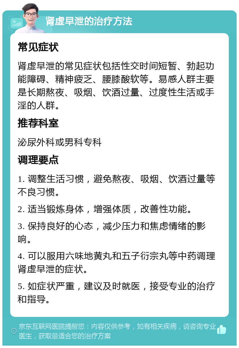 肾虚早泄的治疗方法 常见症状 肾虚早泄的常见症状包括性交时间短暂、勃起功能障碍、精神疲乏、腰膝酸软等。易感人群主要是长期熬夜、吸烟、饮酒过量、过度性生活或手淫的人群。 推荐科室 泌尿外科或男科专科 调理要点 1. 调整生活习惯，避免熬夜、吸烟、饮酒过量等不良习惯。 2. 适当锻炼身体，增强体质，改善性功能。 3. 保持良好的心态，减少压力和焦虑情绪的影响。 4. 可以服用六味地黄丸和五子衍宗丸等中药调理肾虚早泄的症状。 5. 如症状严重，建议及时就医，接受专业的治疗和指导。