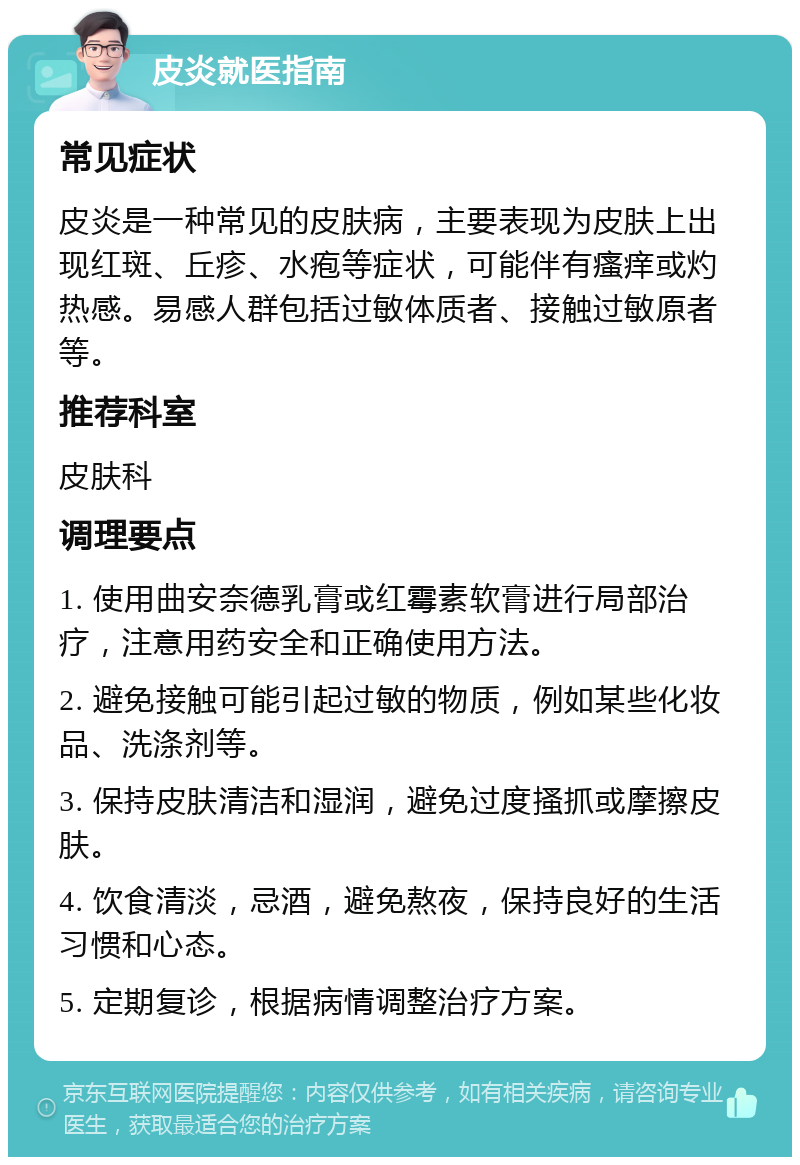 皮炎就医指南 常见症状 皮炎是一种常见的皮肤病，主要表现为皮肤上出现红斑、丘疹、水疱等症状，可能伴有瘙痒或灼热感。易感人群包括过敏体质者、接触过敏原者等。 推荐科室 皮肤科 调理要点 1. 使用曲安奈德乳膏或红霉素软膏进行局部治疗，注意用药安全和正确使用方法。 2. 避免接触可能引起过敏的物质，例如某些化妆品、洗涤剂等。 3. 保持皮肤清洁和湿润，避免过度搔抓或摩擦皮肤。 4. 饮食清淡，忌酒，避免熬夜，保持良好的生活习惯和心态。 5. 定期复诊，根据病情调整治疗方案。