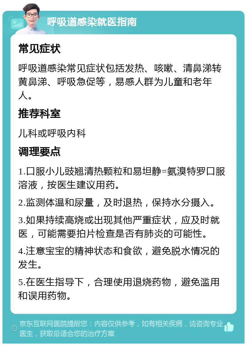 呼吸道感染就医指南 常见症状 呼吸道感染常见症状包括发热、咳嗽、清鼻涕转黄鼻涕、呼吸急促等，易感人群为儿童和老年人。 推荐科室 儿科或呼吸内科 调理要点 1.口服小儿豉翘清热颗粒和易坦静=氨溴特罗口服溶液，按医生建议用药。 2.监测体温和尿量，及时退热，保持水分摄入。 3.如果持续高烧或出现其他严重症状，应及时就医，可能需要拍片检查是否有肺炎的可能性。 4.注意宝宝的精神状态和食欲，避免脱水情况的发生。 5.在医生指导下，合理使用退烧药物，避免滥用和误用药物。