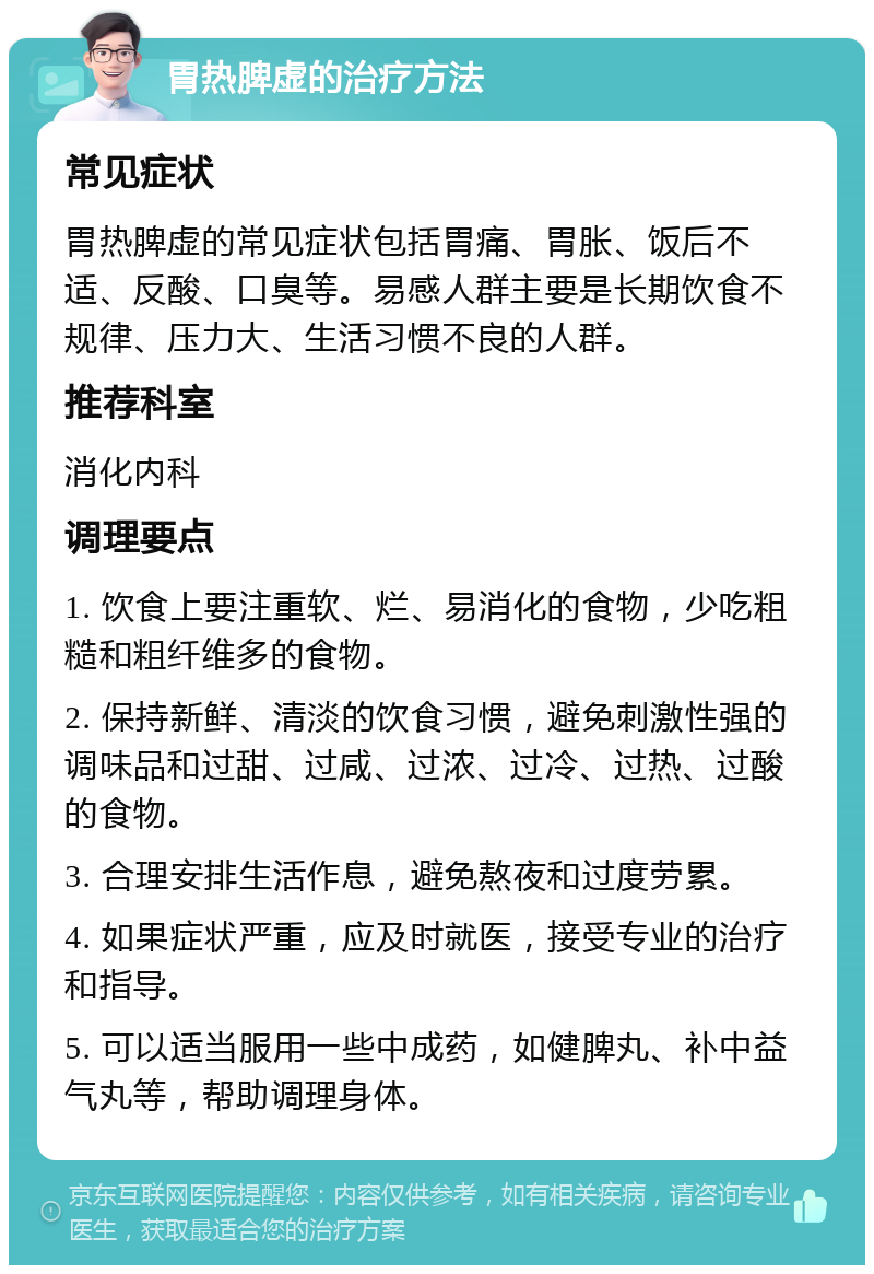 胃热脾虚的治疗方法 常见症状 胃热脾虚的常见症状包括胃痛、胃胀、饭后不适、反酸、口臭等。易感人群主要是长期饮食不规律、压力大、生活习惯不良的人群。 推荐科室 消化内科 调理要点 1. 饮食上要注重软、烂、易消化的食物，少吃粗糙和粗纤维多的食物。 2. 保持新鲜、清淡的饮食习惯，避免刺激性强的调味品和过甜、过咸、过浓、过冷、过热、过酸的食物。 3. 合理安排生活作息，避免熬夜和过度劳累。 4. 如果症状严重，应及时就医，接受专业的治疗和指导。 5. 可以适当服用一些中成药，如健脾丸、补中益气丸等，帮助调理身体。