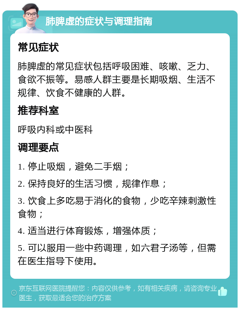 肺脾虚的症状与调理指南 常见症状 肺脾虚的常见症状包括呼吸困难、咳嗽、乏力、食欲不振等。易感人群主要是长期吸烟、生活不规律、饮食不健康的人群。 推荐科室 呼吸内科或中医科 调理要点 1. 停止吸烟，避免二手烟； 2. 保持良好的生活习惯，规律作息； 3. 饮食上多吃易于消化的食物，少吃辛辣刺激性食物； 4. 适当进行体育锻炼，增强体质； 5. 可以服用一些中药调理，如六君子汤等，但需在医生指导下使用。