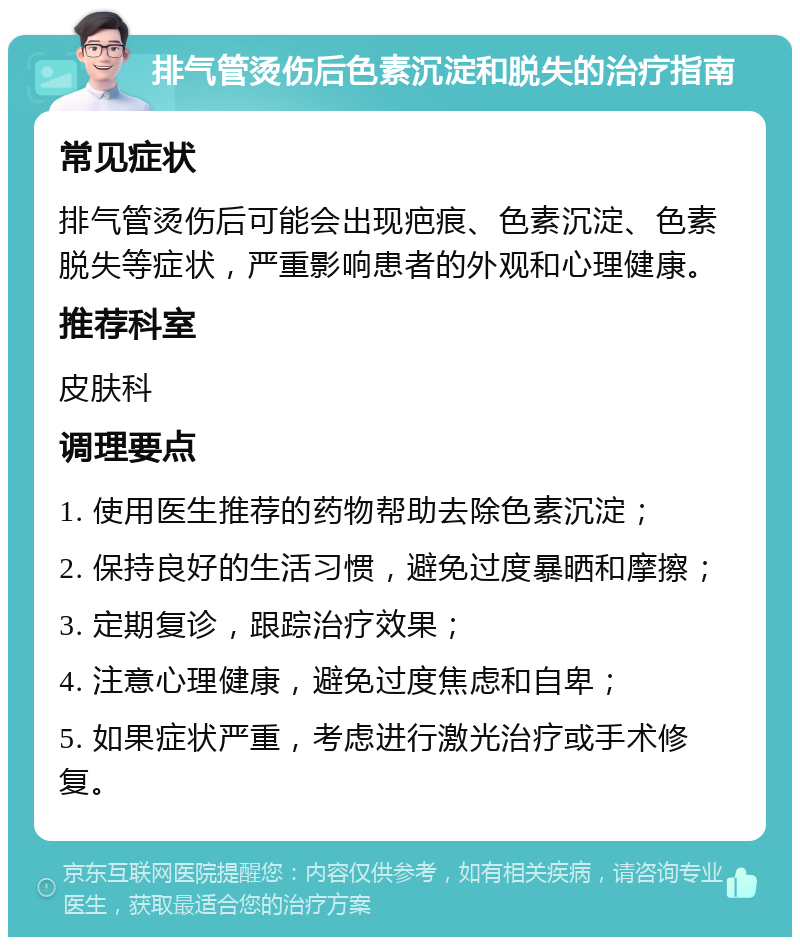 排气管烫伤后色素沉淀和脱失的治疗指南 常见症状 排气管烫伤后可能会出现疤痕、色素沉淀、色素脱失等症状，严重影响患者的外观和心理健康。 推荐科室 皮肤科 调理要点 1. 使用医生推荐的药物帮助去除色素沉淀； 2. 保持良好的生活习惯，避免过度暴晒和摩擦； 3. 定期复诊，跟踪治疗效果； 4. 注意心理健康，避免过度焦虑和自卑； 5. 如果症状严重，考虑进行激光治疗或手术修复。