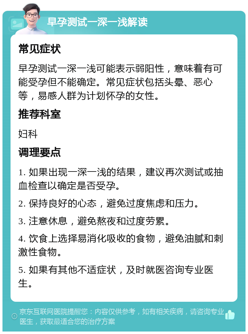 早孕测试一深一浅解读 常见症状 早孕测试一深一浅可能表示弱阳性，意味着有可能受孕但不能确定。常见症状包括头晕、恶心等，易感人群为计划怀孕的女性。 推荐科室 妇科 调理要点 1. 如果出现一深一浅的结果，建议再次测试或抽血检查以确定是否受孕。 2. 保持良好的心态，避免过度焦虑和压力。 3. 注意休息，避免熬夜和过度劳累。 4. 饮食上选择易消化吸收的食物，避免油腻和刺激性食物。 5. 如果有其他不适症状，及时就医咨询专业医生。