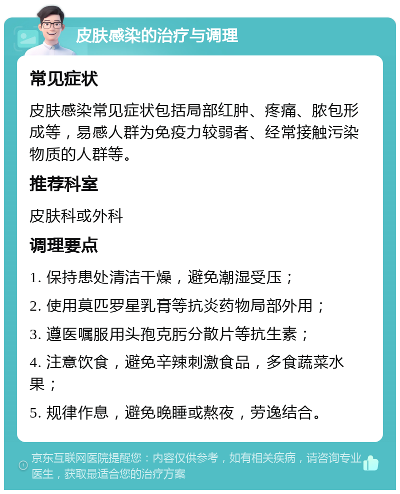 皮肤感染的治疗与调理 常见症状 皮肤感染常见症状包括局部红肿、疼痛、脓包形成等，易感人群为免疫力较弱者、经常接触污染物质的人群等。 推荐科室 皮肤科或外科 调理要点 1. 保持患处清洁干燥，避免潮湿受压； 2. 使用莫匹罗星乳膏等抗炎药物局部外用； 3. 遵医嘱服用头孢克肟分散片等抗生素； 4. 注意饮食，避免辛辣刺激食品，多食蔬菜水果； 5. 规律作息，避免晚睡或熬夜，劳逸结合。