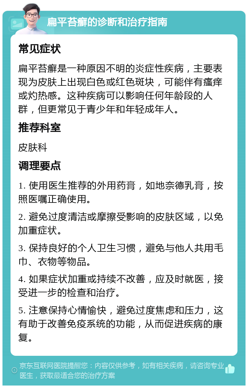 扁平苔癣的诊断和治疗指南 常见症状 扁平苔癣是一种原因不明的炎症性疾病，主要表现为皮肤上出现白色或红色斑块，可能伴有瘙痒或灼热感。这种疾病可以影响任何年龄段的人群，但更常见于青少年和年轻成年人。 推荐科室 皮肤科 调理要点 1. 使用医生推荐的外用药膏，如地奈德乳膏，按照医嘱正确使用。 2. 避免过度清洁或摩擦受影响的皮肤区域，以免加重症状。 3. 保持良好的个人卫生习惯，避免与他人共用毛巾、衣物等物品。 4. 如果症状加重或持续不改善，应及时就医，接受进一步的检查和治疗。 5. 注意保持心情愉快，避免过度焦虑和压力，这有助于改善免疫系统的功能，从而促进疾病的康复。