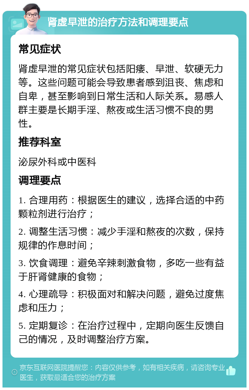 肾虚早泄的治疗方法和调理要点 常见症状 肾虚早泄的常见症状包括阳痿、早泄、软硬无力等。这些问题可能会导致患者感到沮丧、焦虑和自卑，甚至影响到日常生活和人际关系。易感人群主要是长期手淫、熬夜或生活习惯不良的男性。 推荐科室 泌尿外科或中医科 调理要点 1. 合理用药：根据医生的建议，选择合适的中药颗粒剂进行治疗； 2. 调整生活习惯：减少手淫和熬夜的次数，保持规律的作息时间； 3. 饮食调理：避免辛辣刺激食物，多吃一些有益于肝肾健康的食物； 4. 心理疏导：积极面对和解决问题，避免过度焦虑和压力； 5. 定期复诊：在治疗过程中，定期向医生反馈自己的情况，及时调整治疗方案。