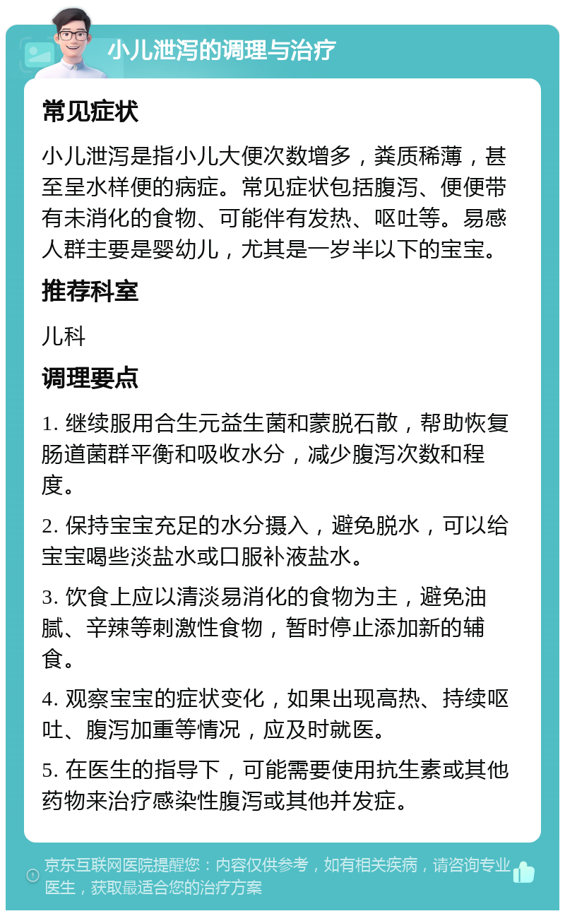 小儿泄泻的调理与治疗 常见症状 小儿泄泻是指小儿大便次数增多，粪质稀薄，甚至呈水样便的病症。常见症状包括腹泻、便便带有未消化的食物、可能伴有发热、呕吐等。易感人群主要是婴幼儿，尤其是一岁半以下的宝宝。 推荐科室 儿科 调理要点 1. 继续服用合生元益生菌和蒙脱石散，帮助恢复肠道菌群平衡和吸收水分，减少腹泻次数和程度。 2. 保持宝宝充足的水分摄入，避免脱水，可以给宝宝喝些淡盐水或口服补液盐水。 3. 饮食上应以清淡易消化的食物为主，避免油腻、辛辣等刺激性食物，暂时停止添加新的辅食。 4. 观察宝宝的症状变化，如果出现高热、持续呕吐、腹泻加重等情况，应及时就医。 5. 在医生的指导下，可能需要使用抗生素或其他药物来治疗感染性腹泻或其他并发症。