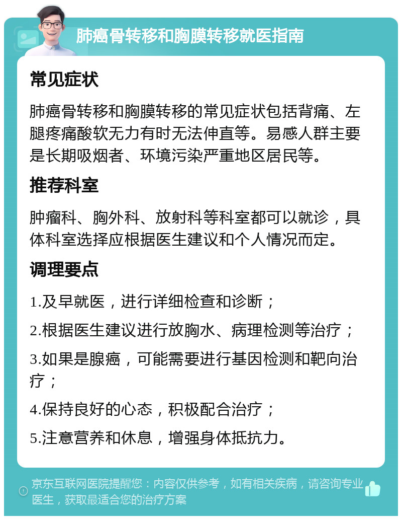 肺癌骨转移和胸膜转移就医指南 常见症状 肺癌骨转移和胸膜转移的常见症状包括背痛、左腿疼痛酸软无力有时无法伸直等。易感人群主要是长期吸烟者、环境污染严重地区居民等。 推荐科室 肿瘤科、胸外科、放射科等科室都可以就诊，具体科室选择应根据医生建议和个人情况而定。 调理要点 1.及早就医，进行详细检查和诊断； 2.根据医生建议进行放胸水、病理检测等治疗； 3.如果是腺癌，可能需要进行基因检测和靶向治疗； 4.保持良好的心态，积极配合治疗； 5.注意营养和休息，增强身体抵抗力。