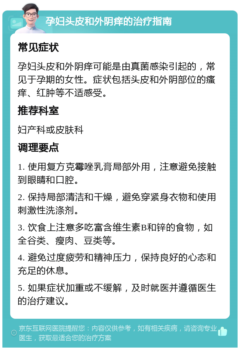 孕妇头皮和外阴痒的治疗指南 常见症状 孕妇头皮和外阴痒可能是由真菌感染引起的，常见于孕期的女性。症状包括头皮和外阴部位的瘙痒、红肿等不适感受。 推荐科室 妇产科或皮肤科 调理要点 1. 使用复方克霉唑乳膏局部外用，注意避免接触到眼睛和口腔。 2. 保持局部清洁和干燥，避免穿紧身衣物和使用刺激性洗涤剂。 3. 饮食上注意多吃富含维生素B和锌的食物，如全谷类、瘦肉、豆类等。 4. 避免过度疲劳和精神压力，保持良好的心态和充足的休息。 5. 如果症状加重或不缓解，及时就医并遵循医生的治疗建议。