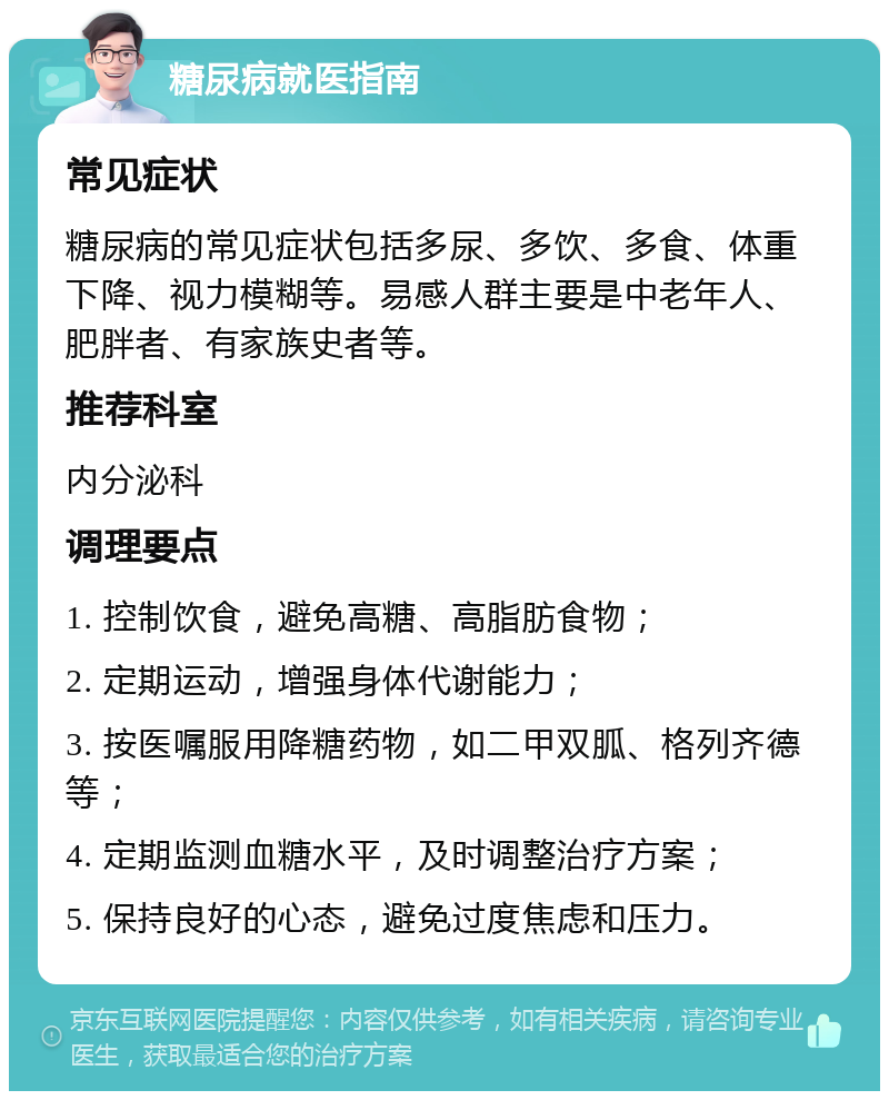 糖尿病就医指南 常见症状 糖尿病的常见症状包括多尿、多饮、多食、体重下降、视力模糊等。易感人群主要是中老年人、肥胖者、有家族史者等。 推荐科室 内分泌科 调理要点 1. 控制饮食，避免高糖、高脂肪食物； 2. 定期运动，增强身体代谢能力； 3. 按医嘱服用降糖药物，如二甲双胍、格列齐德等； 4. 定期监测血糖水平，及时调整治疗方案； 5. 保持良好的心态，避免过度焦虑和压力。