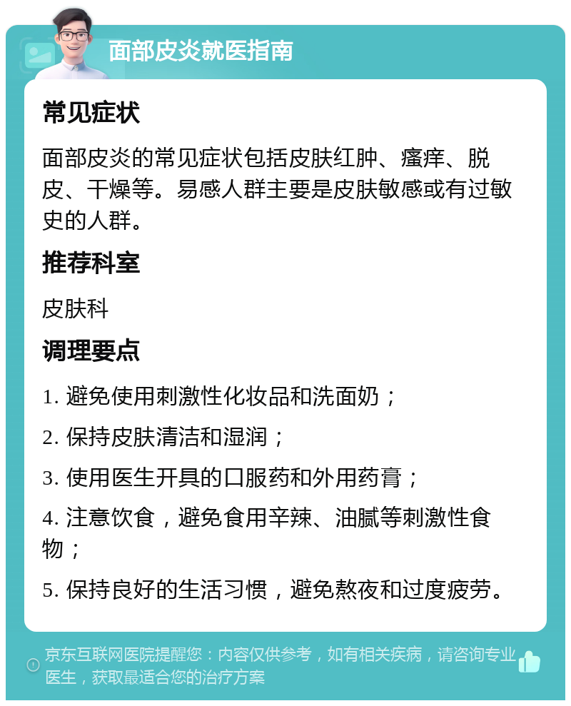 面部皮炎就医指南 常见症状 面部皮炎的常见症状包括皮肤红肿、瘙痒、脱皮、干燥等。易感人群主要是皮肤敏感或有过敏史的人群。 推荐科室 皮肤科 调理要点 1. 避免使用刺激性化妆品和洗面奶； 2. 保持皮肤清洁和湿润； 3. 使用医生开具的口服药和外用药膏； 4. 注意饮食，避免食用辛辣、油腻等刺激性食物； 5. 保持良好的生活习惯，避免熬夜和过度疲劳。