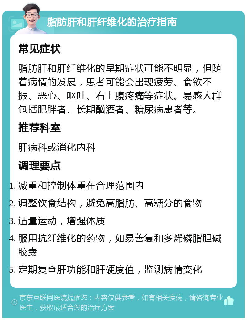 脂肪肝和肝纤维化的治疗指南 常见症状 脂肪肝和肝纤维化的早期症状可能不明显，但随着病情的发展，患者可能会出现疲劳、食欲不振、恶心、呕吐、右上腹疼痛等症状。易感人群包括肥胖者、长期酗酒者、糖尿病患者等。 推荐科室 肝病科或消化内科 调理要点 减重和控制体重在合理范围内 调整饮食结构，避免高脂肪、高糖分的食物 适量运动，增强体质 服用抗纤维化的药物，如易善复和多烯磷脂胆碱胶囊 定期复查肝功能和肝硬度值，监测病情变化