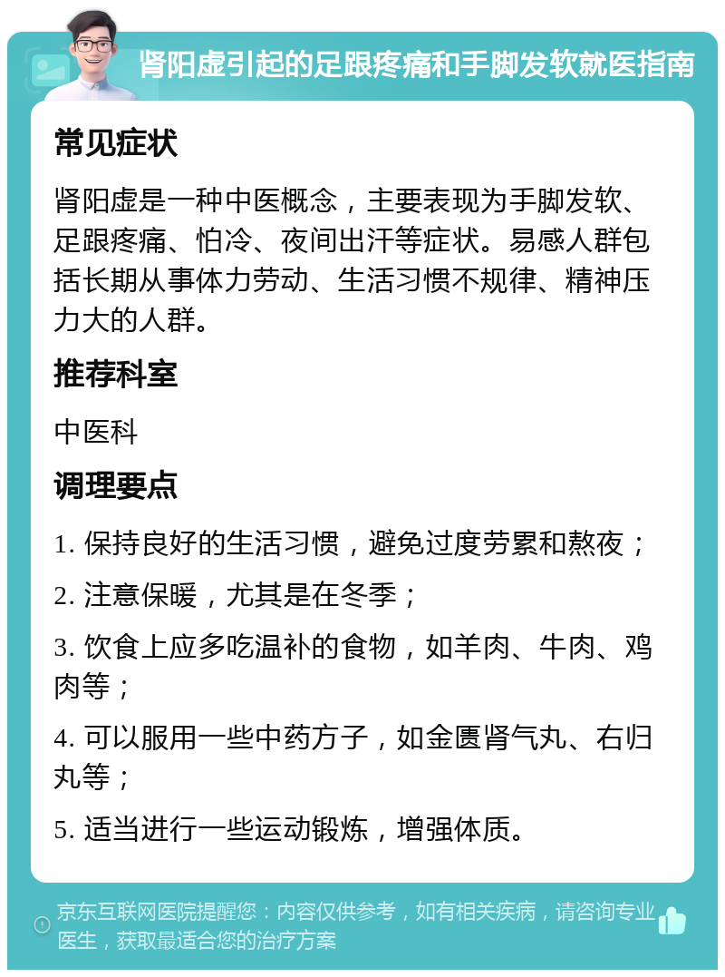 肾阳虚引起的足跟疼痛和手脚发软就医指南 常见症状 肾阳虚是一种中医概念，主要表现为手脚发软、足跟疼痛、怕冷、夜间出汗等症状。易感人群包括长期从事体力劳动、生活习惯不规律、精神压力大的人群。 推荐科室 中医科 调理要点 1. 保持良好的生活习惯，避免过度劳累和熬夜； 2. 注意保暖，尤其是在冬季； 3. 饮食上应多吃温补的食物，如羊肉、牛肉、鸡肉等； 4. 可以服用一些中药方子，如金匮肾气丸、右归丸等； 5. 适当进行一些运动锻炼，增强体质。