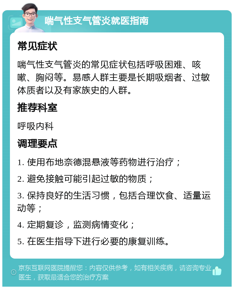 喘气性支气管炎就医指南 常见症状 喘气性支气管炎的常见症状包括呼吸困难、咳嗽、胸闷等。易感人群主要是长期吸烟者、过敏体质者以及有家族史的人群。 推荐科室 呼吸内科 调理要点 1. 使用布地奈德混悬液等药物进行治疗； 2. 避免接触可能引起过敏的物质； 3. 保持良好的生活习惯，包括合理饮食、适量运动等； 4. 定期复诊，监测病情变化； 5. 在医生指导下进行必要的康复训练。