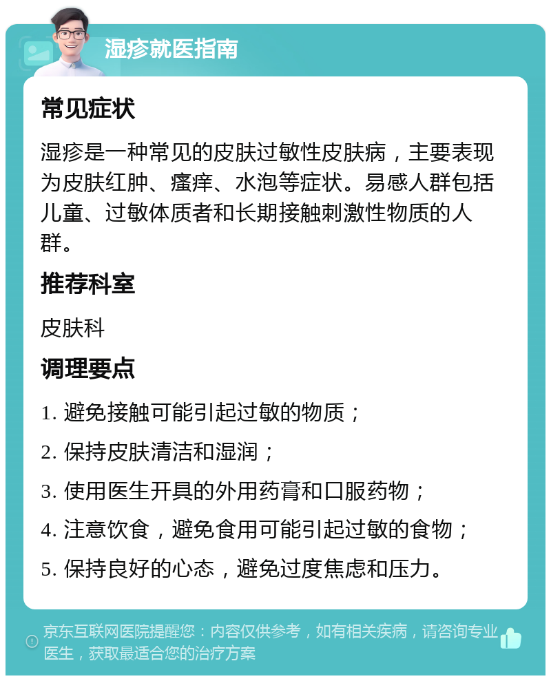 湿疹就医指南 常见症状 湿疹是一种常见的皮肤过敏性皮肤病，主要表现为皮肤红肿、瘙痒、水泡等症状。易感人群包括儿童、过敏体质者和长期接触刺激性物质的人群。 推荐科室 皮肤科 调理要点 1. 避免接触可能引起过敏的物质； 2. 保持皮肤清洁和湿润； 3. 使用医生开具的外用药膏和口服药物； 4. 注意饮食，避免食用可能引起过敏的食物； 5. 保持良好的心态，避免过度焦虑和压力。