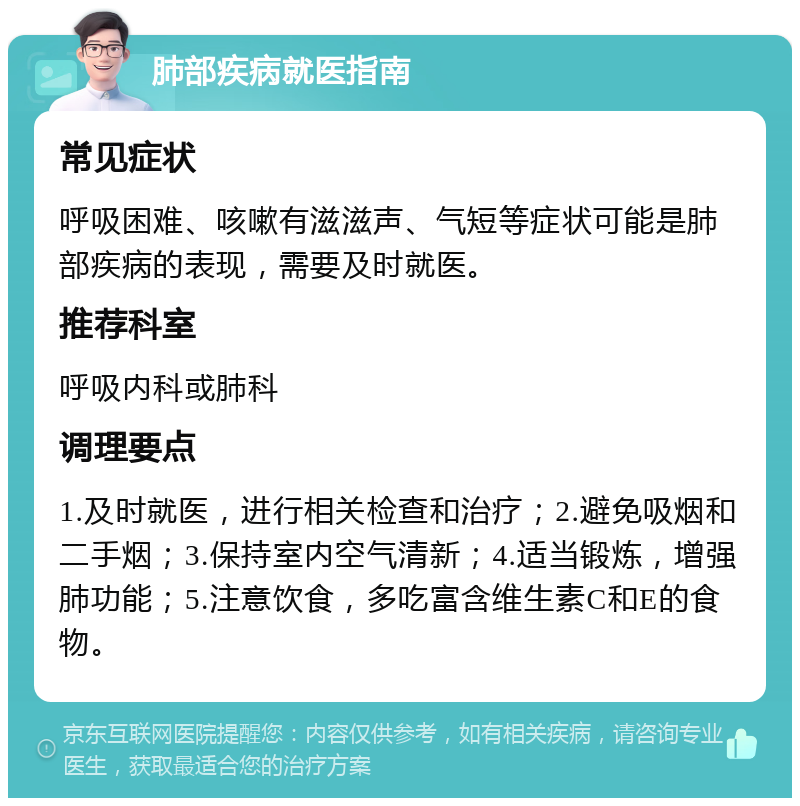 肺部疾病就医指南 常见症状 呼吸困难、咳嗽有滋滋声、气短等症状可能是肺部疾病的表现，需要及时就医。 推荐科室 呼吸内科或肺科 调理要点 1.及时就医，进行相关检查和治疗；2.避免吸烟和二手烟；3.保持室内空气清新；4.适当锻炼，增强肺功能；5.注意饮食，多吃富含维生素C和E的食物。