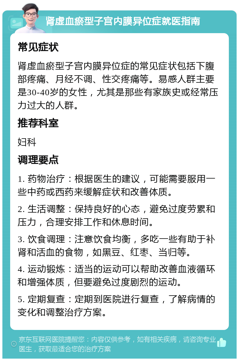 肾虚血瘀型子宫内膜异位症就医指南 常见症状 肾虚血瘀型子宫内膜异位症的常见症状包括下腹部疼痛、月经不调、性交疼痛等。易感人群主要是30-40岁的女性，尤其是那些有家族史或经常压力过大的人群。 推荐科室 妇科 调理要点 1. 药物治疗：根据医生的建议，可能需要服用一些中药或西药来缓解症状和改善体质。 2. 生活调整：保持良好的心态，避免过度劳累和压力，合理安排工作和休息时间。 3. 饮食调理：注意饮食均衡，多吃一些有助于补肾和活血的食物，如黑豆、红枣、当归等。 4. 运动锻炼：适当的运动可以帮助改善血液循环和增强体质，但要避免过度剧烈的运动。 5. 定期复查：定期到医院进行复查，了解病情的变化和调整治疗方案。