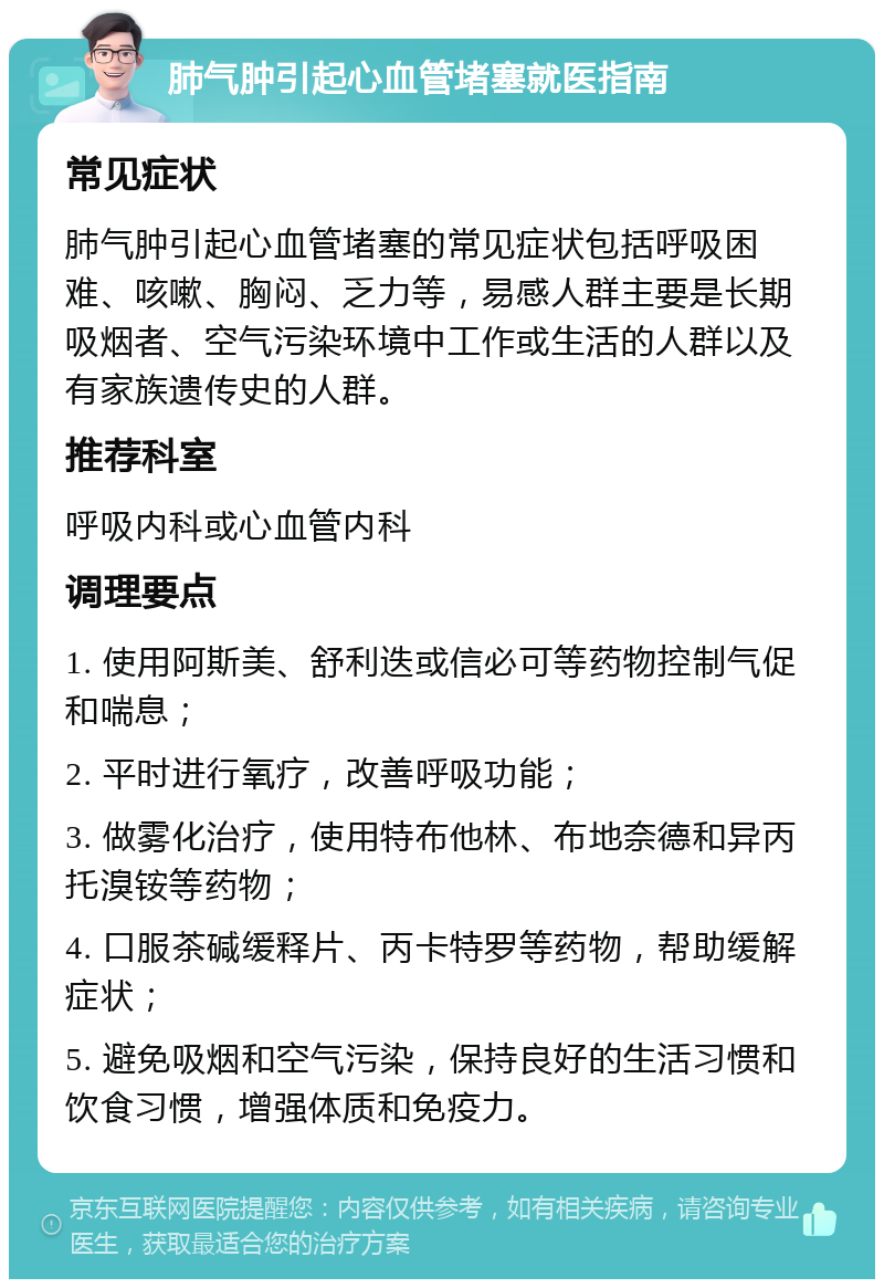 肺气肿引起心血管堵塞就医指南 常见症状 肺气肿引起心血管堵塞的常见症状包括呼吸困难、咳嗽、胸闷、乏力等，易感人群主要是长期吸烟者、空气污染环境中工作或生活的人群以及有家族遗传史的人群。 推荐科室 呼吸内科或心血管内科 调理要点 1. 使用阿斯美、舒利迭或信必可等药物控制气促和喘息； 2. 平时进行氧疗，改善呼吸功能； 3. 做雾化治疗，使用特布他林、布地奈德和异丙托溴铵等药物； 4. 口服茶碱缓释片、丙卡特罗等药物，帮助缓解症状； 5. 避免吸烟和空气污染，保持良好的生活习惯和饮食习惯，增强体质和免疫力。